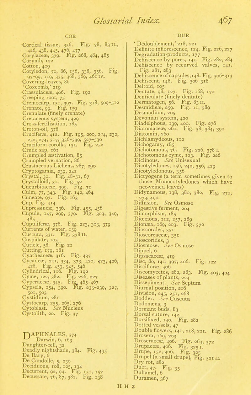 COR ■Cortical tissue, 356. Fig. 78, 8311., 426, 438, 445, 476, 477 Corylacea;, 379. Fig. 268, 484, 485 Corymb, 122 Cotton, 409 Cotyledon, 70, 86, 156, 338, 356. Fig. 97-9.9. 9> 335. 368, 369. 461IV. Covering-leaves, 86 ' Coxcomb,' 219 Crassulacete, 406. Fig. 192 Creeping root, 75 Cremocarp, 151, 397. Fig. 318, 509-512 Crenate, 99. Fig. ijg Crenulate (finely crenate) Cretaceous system, 429 Cross-fertilisation, 185 Croton-oil, 378 Crucifera;, 412. Fig. 195, 200, 204, 232, 252, 274, 317, 336-339. 527-530 Cruciform corolla, 131. Fig. 252 Crude sap, 161 Crumpled asstivation, 85 Crumpled vernation, 86 Crustaceous Lichens. 287, 290 Cryptogamia, 239, 242 Crystal, 30. Fig. 48-51. 67 Crystalloid, 31. Fig. 52 CucurbitaceEE, 399. Fig. 71 Culm, 77, 343. Fig. 142, 464 Cuneate, 97. Fig. 163 Cup, Fig. 414 Cupressinea;, 336. Fig. 455, 456 Cupule, 147, 299, 379. Fig. 303, 349, 485 Cupuhferje, 378. Fig. 223, 303, 379 Currents of water, 159 Cuscuta, 331. Fig. 378 il. Cuspidate, 105 Cuticle, 58. Fig. 21 Cutting, 179, 181 CyatheaceSB, 316. Fig. 437 Cycadea;, 241, 334, 373, 420, 423, 426, 428. Fig. 453, 545, 546 Cylindrical, 106. Fig. 192 Cyme, 122, 382. Fig. 226, 227 Cyperacea;, 345. Fig^ 465-467 Cypsela, 154, 390. Fig. 235-239, 327, 501, 503 Cystidium, 281 Cystocarp, 255, 265, 276 Cytoblast. See Nucleus Cystolith, 20. Fig. 37 ■r)APHNALES, 374 Darwin, 6, 163 Daughter-cell, 32 Deadly nightshade, 384. Fig. 495 De Bary, 6 De Candolle, 5, 239 Deciduous, 108, 125, 134 Decurrent, 92, 94. Fig. 151, 152 Decussate, 76, 87, 382. Fig. 138 DUR ' D^doublement,'218, 221 Definite inflorescence, 124. Fig. 226, 227 Degradation-products, 177 Dehiscence by pores, 141. Fig. 282, 284 Dehiscence by recurved valves, 141. Fig. 281, 283 Dehiscence of capsules, 148. Fig. 306-313 Dehiscent, 148. Fig. 306-318 Deltoid, 105 Dentate, 98, 127. Fig. 168, 172 Denticulate (finely dentate) Dermatogen, 56. Fig. 83 II. Desmidiece, 259. Fig. 11, 389 Desmodium, 205 Devonian system, 420 Diadelphous, 139, 400. Fig. 276 Diatomaceae, 260. Fig. 38, 384, 390 Diatomin, 260 Dichlamydeous, 112 Dichogamy, 185 Dichotomous, 76. Fig. 226, 378 i. Dichotomous cyme, X23. Fig. 226 Diclinous. See Unisexual Dicotyledones, 156, 242, 356, 429 Dicotyledonous, 356 Dictyogens (a term sometimes given to those Monocotyledones which have net-veined leaves) Didynamous, 138, 380, 382. Fig. 271, 273,490 Diffusion. See Osmose Digestive ferment, 204 Dimorphism, 185 Dioecious, 112, 257, 289 Dionasa, 169, 203. Fig. 372 Dioscorales, 351 DioscoreaceEE, 351 Dioscorides, 3 Diosmose. See Osmose Dippel, 6 Dipsacacese, 419 Disc, 80, 141, 397, 406. Fig. 122 Disciflorae, 406 Discomycetes, 282, 283. Fig. 403, 404 Diseases of plants, 224 Dissepiment. See Septum Diurnal position, 206 Division, 245, 251, 268 Dodder. See Cuscuta Dodonaeus, 3 Dormant buds, 83 Dorsal suture, 142 Dorsifixed, 140. Fig. 282 Dotted vessels, 47 Double flowers, 141, 218, 221. Fig. 286 Drosera, 169, 203 Droseracese, 406. Fig. 263, 372 Drupacea;, 406. Fig. 325 i. Drupe, 152, 406. Fig. 325 Drupel (a small drupe). Fig. 521II. Dry rot, 282 Duct, 47. Fig. 35 Duhamel, 6 Duramen, 367 H H 2