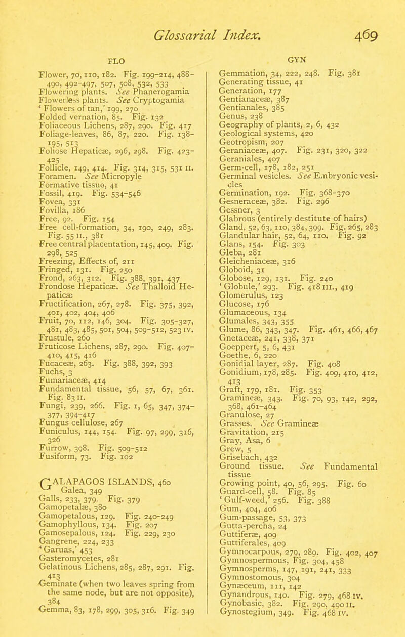 FLO Flower, 70, no, 182. Fig. 199-214, 48S- 490, 492-497. 507. 508, 532. 533 Flowering plants. See Phanerogamia Flowerless plants. See Cryptogamia * Flowers of tan,' 199, 270 Folded vernation, 85. Fig. 132 Foliaceous Lichens, 287, 290. Fig. 417 Foliage-leaves, 86, 87, 220. Fig. 138- I95> 513 Foliose Hepaticas, 296, 298. Fig. 423- 425 Follicle, 149, 414. Fig. 314, 315, 531 11. Foramen. See Micropyle Formative tissue, 41 Fossil, 419. Fig. 534-546 Fovea, 331 Fovilla, 186 Free, 92. Fig. 154 Free cell-formation, 34, 190, 249, 283. Fig. S5->38i Free central placentation, 145,409. Fig. 298. 52s Freezing, Effects of, 211 Fringed, 131. Fig. 250 Frond, 263, 312. _ Fig. 388, 391, 437 Frondose Hepaticse. See Thalloid He- paticas Fructification, 267, 278. Fig. 375, 392, 401, 402, 404, 406 Fruit, 70, 112, 146, 304. Fig. 305-327, 481, 483, 485, 501, 504, 509-512, 523 IV. Frustule, 260 Fruticose Lichens, 287, 290. Fig. 407- 410, 415, 416 Fucacese, 263. Fig. 388, 392, 393 Fuchs,_3 FumariaceEB, 414 Fundamental tissue, 56, 57, 67, 361. Fig. 83 II. Fungi, 239, 266. Fig. i, 65, 347, 374- 377. 394-417 Fungus cellulose, 267 Funiculus, 144, 154. Fig. 97, 299, 316, 326 Furrow, 398. Fig. 509-512 Fusiform, 73. Fig. 102 (TALAPAGOS ISLANDS, 460 ^-^ Galea, 349 Galls, 233, 379. Fig. 379 Gamopetalfe, 380 Gamopetalous, 129. Fig. 240-249 Gamophyllous, 134. Fig. 207 Gamosepalous, 124. Fig. 229, 230 Gangrene, 224, 233 ^Garuas,' 453 Gasteromycetes, 281 Gelatinous Lichens, 285, 287, 291. Fig. ^413 Geminate (when two leaves spring from the same node, but are not opposite), 384 Gemma, 83, 178, 299, 305, 316. Fig. 349 GYN Gemmation, 34, 222, 248. Fig. 381 Generating tissue, 41 Generation, 177 Gentianaceae, 387 Gentianales, 385 Genus, 238 Geography of plants, 2, 6, 432 Geological systems, 420 Geotropism, 207 Geraniaceae, 407. Fig. 231, 320, 322 Geraniales, 407 Germ-cell, 178, 182, 251 Germinal vesicles. See E.nbryonic vesi- cles Germination, 192. Fig. 368-370 Gesneraceae, 382. Fig. 296 Gessner, 3 Glabrous (entirely destitute of hairs) Gland, 52, 63,110, 384,399. Fig. 265, 283 Glandular hair, 52, 64, no. Fig. 92 Glans, 154. Fig. 303 Gleba, 281 Gleicheniaceae, 316 Globoid, 31 Globose, 129, 131. Fig. 240 ' Globule,' 293. Fig. 418 iii., 419 Glomerulus, 123 Glucose, 176 Glumaceous, 134 Glumales, 343, 355 Glume, 86, 343, 347. Fig. 461, 466,467 Gnetaceae, 241, 338, 371 Goeppert, 5, 6, 431 Goethe, 6, 220 Gonidial layer, 287. Fig. 408 Gonidium, 178, 285. Fig. 409, 410, 412, 413 Graft, 179, 181. Fig. 353 Graminea;, 343. Fig. 70, 93, 142, 292, 368, 461-464 Granulosa, 27 Grasses. See Gramineae Gravitation, 215 Gray, Asa, 6 Grew, 5 Grisebach, 432 Ground tissue. See Fundamental tissue Growing point, 40, 56, 295. Fig. 60 Guard-cell, 58. Fig. 85 ' Gulf-weed,' 256. Fig. 388 Gum, 404, 406 Gum-passage, 53, 373 Gutta-percha, 24 Guttifera;, 409 Guttiferales, 409 Gymnocarpous, 279, 289. Fig. 402, 407 Gymnospermous, tig. 304, 458 Gymnosperms, 147, 191, 241, 333 Gymnostomous, 304 Gj'n^ceum, in, 142 Gynandrous, 140. Fig. 279, 468 iv. Gynobasic, 382. Fig. 290, 49011. Gynostegium, 349. Fig. 468 iv.