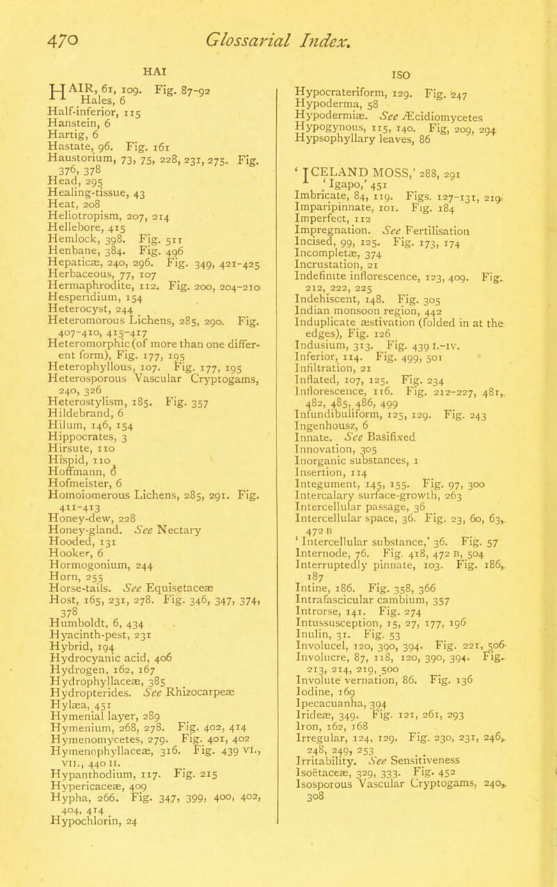 HAI TLJ AIR, 6i, 109. Fig. 87-92 ^ Hales, 6 Half-inferior, 115 Hanstein, 6 Hartig, 6 Hastate, 96. Fig. 161 Haustorium, 73, 75, 228, 231, 275. Fig. 376. 378 Head, 295 Healing-tissue, 43 Heat, 208 Heliotropism, 207, 214 Hellebore, 415 Hemlock, 398. Fig. 511 Henbane, 384. Fig. 496 Hepaticas, 240, 296. Fig. 349, 421-425 Herbaceous, 77, 107 Hermaphrodite, 112. Fig. 200, 204-210 Hespendium, 154 Heterocyst, 244 Heteromorous Lichens, 285, 290. Fig. 407-410, 415-417 Heteromorphic (of more than one difTer- ent form). Fig. 177, 195 Heterophyllous, 107. Fig. 177, 195 Heterosporous Vascular Crj'ptogams, 240, 326 Heterostylism, 185. Fig. 357 Hildebrand, 6 Hilum, 146, 154 Hippocrates, 3 Hirsute, 110 Hispid, no Hoffmann, 6 Hofmeister, 6 Homoiomerous Lichens, 285, 291. Fig. 411-413 Honey-dew, 228 Honey-gland. See Nectary Hooded, 131 Hooker, 6 Hormogonium, 244 Horn, 255 Horse-tails. See Equlsetacese Host, 165, 231, 27B. Fig. 346, 347, 374, Humboldt, 6, 434 Hyacinth-pest, 231 Hybrid, 194 Hydrocyanic acid, 406 Hydrogen, 162, 167 Hydrophyllaceae, 385 Hydropterides. See Rhizocarpese Hylasa, 451 Hymenial layer, 289 Hymenium, 268, 278. Fig. 402, 414 Hymenomycetes, 279. Fig. 401, 402 HynienophyllaceiE, 316. Fig. 439 VI., VII., 440 II. Hypanthodium, 117. Fig. 215 HypericacesE, 409 Hypha, 266. Fig. 347, 399, 4°°. 402i 404, 414 _ Hypochlorin, 24 ISO Hypocrateriform, 129. Fig. 247 Hypoderma, 58 Hypodermia;. See i^icidiomycete.s Hypogynous, 115, 140. Fig, 209, 294. Hypsophyllary leaves, 86 ' TCEL.\ND MOSS,- 288, 291 , , .'Igapo,'45i Imbricate, 84, 119. Figs. 127-131, 219. Imparipinnate, loi. Fig. 184 Imperfect, 112 Impregnation. Sec Fertilisation Incised, 99, 125. Fig. 173, 174 Incompleta;, 374 Incrustation, 21 Indefinite inflorescence, 123, 409. Fig. 212, 222, 225 Indehiscent, 148. Fig. 305 Indian monsoon region, 442 Induplicate aistivation (folded in at the edges). Fig. 126 Indusium, 313. Fig. 439 i.-iv. Inferior, 114. Fig. 499, 501 Infiltration, 21 Inflated, 107, 125. Fig. 234 Inflorescence, 116. Fig. 212-227, 48i>. 482, 485, 486, 499 Infundibuliform, 125, 129. Fig. 243 Ingenhousz, 6 Innate. Sec Basifi.ved Innovation, 305 Inorganic substances, i Insertion, 114 Integument, 145, 155. Fig. 97, 300 Intercalary surface-growth, 263 Intercellular passage, 36 Intercellular space, 36. Fig. 23, 60, 63,. 472 B Intercellular substance, 36. Fig. 57 Internode, 76. Fig. 418, 472 B, 504 Interruptedly pinnate, 103. Fig. 186,. 187 Intine, 186. Fig. 358, 366 Intrafascicular cambium, 357 Introrse, 141. Fig. 274 Intussusception, 15, 27, 177, 196 Inulin, 31. Fig. 53 Involucel, 120, 390, 394. Fig. 221, 506 Involucre, 87, 118, 120, 390, 394. Fig^ 213, 214, 219, 500 Involute vernation, 86. Fig. 136 Iodine, 169 Ipecacuanha, 394 Iridese, 349. Fig. 121, 261, 293 Iron, i6z, 168 Irregular, 124, 129. Fig. 230, 231, 246, 248, 249, 253 Irritability. See Sensitiveness IsoetaceEE, 329, 333. Fig. 452 Isosporous Vascular Cryptogams, 240^ 308