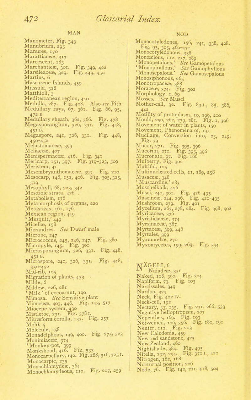 MAN Manometer, Fig. 343 Manubrium, 295 Manures, 170 Marattiaceffi, 317 Marcescent, 183 Marchantieas, 301. Fig. 349, 422 Marsileaceae, 329. Fig. 449, 450 Martius, 6 Mascarene Islands, 459 Massula, 328 Matthioli, 3 Mediterranean region, 440 Medulla, 287. Fig. 408. Also sec Pith Medullary rays, 67, 361. Fig. 66, 95, 472 B Medullary sheath, 362, 366. Fig. 478 Megasporangium, 326, 331. Fig. 448, 451 B. Megaspore, 241, 326, 331. Fig. 448, 450-452 Melastomaceae, 399 Meliaceae, 407 MenispermaceEe, 416. Fig. 341 Mericarp, 151, 397. Fig. 319-323, 509 Meristem, 41 MesembryanthemacesB, 399. Fig. 210 Mesocarp, 148, 152, 406. Fig. 305,325, 519 Mesophyll, 68, 223, 342 Mesozoic strata, 426 Metabolism, 176 Metamorphosis of organs, 220 Metastasis, i6i, 176 Mexican region, 449 ' Mezquit,' 449 MicelljE, 158 Micrandres. See Dwarf male Microbe, 247 Micrococcus, 245, 246, 247. Fig. 380 Micropyle, 145. Fig. 300 Microsporangium, 326, 331. Fig. 448, 451 B. Microspore, 241, 326, 331. Fig. 448, 450-452 Mid-rib, 105 Migration of plants, 433 Milde, 6 Mildew, 226, 281 ' Milk ' of cocoa-nut, 190 Mimosa. See Sensitive plant Mimoseae, 403, 448. Fig. 143, 517 Miocene system, 430 Mistletoe, 231. Fig. 378 i. _ Mitraiform corolla, 133. Fig. 257 Mohl, 5 Molecule, 158 Monadelphous, 139, 400- F'g- 27Sj 523 Monimiacete, 374 ' Monkey-pot,' 399 Monkshood, 416. Fie. 533 Monocarpellar>', 142. Fig. 288, 316,3251. Monocarpic, 235 Monochlamydeae, 364 Monochlamydeous, 112. Fig. 207, 259 NOD Monocotyledones, 156, 241, 338, 428. Fig. 95. 3051 460-471 Monocotyledonous, 338 Monoecious, 112, 257, 289 ' Monopetalous.' See Gamopetalous ' Monophyllous.' See Gamophyllous ' Monosepalous. See Gamosepalous Monosiphonous, 265 Monotropaces, 388 Moraceae, 374. Fig. 302 Morphology, 1, 69 Mosses. See Musci Mother-cell, 32. Fig. 831., 8^, 386, 442 Motility of protoplasm, 10, igp, 210 Mould, 250, 262, 279, 281. Fig. I, 396 Movement of water in plants, 159 Movement, Phenomena of, 195 Mucilage, Conversion into, 23, 249. Fig. 39 Mucor, 271. Fig. 395, 396 Mucorini, 271. Fig. 395, 396 Mucronate, 07. Fig. 166 Mulberry, Fig. 302 Multifid, 125 Multinucleated cells, 11, 189, 258 Musaces, 348 ' Muscardine,' 283 Muschelkalk, 426 Musci, 240, 301. Fig. <j26-435 Muscineae, 244, 296. Fig. 421-435 Mushroom, 279. Fig. 401 Mycelium, 267, 278, 284. Fig. 398, 402 Myricaces, 376 MyristicaceEE, 374 Myrsinaceas, 387 Myrtaceae, 399, 446 Myrtales, 399 Myxamcebae, 270 Myxomycetes, 199, 269. Fig. 394 TVTAGELT, 6 -'-^ Naiadeae, 351 Naked, 118, 390. Fig. 304 Napiform, 73. Fig. 103 Narcissales, 349 Nardoo. 329 Neck, Fig. 422 iv. Neck-cell, 192 Nectary, 53, 135. Fig. 231, 266, 533 Negative helioptropism, 207 Nepenthes, 169. Fig. 193 Net-veined, 106, 356. Fig. i8i, 191 Neuter, 112. Fig. 203 New Caledonia, 459 New red sandstone, 425 New Zealand, 460 Nightshade, 384. Fig. 495 Nitella, 292, 294. Fig. 3711-, 420 Nitrogen, i62,_ 168 Nocturnal position, 206 Node, 76. Fig. 142, 211, 418, 504