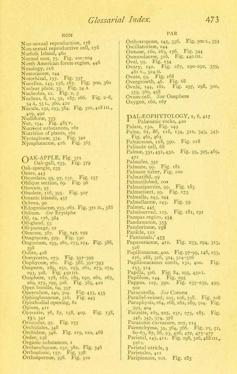 NON Non-sexual reproduction, 178 Non-sexual reproductive cell, 178 Norfolk Island, 460 Normal root, 75. Fig. 101-104 North American forest-region, 446 Nosology, 216 Nostocaceae, 244 Notorhizal, 157. Fig. 337 Nucellus, 145, 156, 187. Fig. 300, 360 Nuclear plate, 33- _ Fig. 54 .\ Nucleolus, II. Fig. 2, 3 Nucleus, 8, II, 32, 187, 266. Fig. 2-6, 54 A, 55 360. 422 Nucule, 152, 293, 384. Fig. 321, 418 III., 419, 490 NudiflorjE, 355 Nut, 154. Fig. 485 V. Nutrient substances, 162 Nutrition of plants, 162 Nyctagineae, 374. Fig. 342 Nymphaeaceae, 416. Fig. 365 (^AK-APPLE, Fig. 379 ^ Oak-gall, 235. Fig. 379 Oak-spangle, 235 Oases, 443 Obcordate, 95, 97, 131. Fig. 157 Oblique section, 69. Fig. 96 Obovate, 95 Obsolete, 116, 395. Fig. 507 Oceanic islands, 457 Ochrea, po CEdogoniaceae, 255, 262. Fig. 371II., 386 OTdium. See Erysiphe Oil, 24, 176, 384 Oil-gland, 53 Oil-passage, 52 Oleaceae, 387. Fig. 247, 299 Onagraceae, 399. Fig. 330 Oogonium, 255, 261, 273,274. Fig. 386, ^3?8 Oolite, 428 Oomycetes, 273. Fig. 397-399 Oophyceae, 261. Fig. 388, 391-393 Oosperm, 189, 251, 255, 261, 273, 274, 293, 328. Fig. 450 III. Oosphere, 178, 182, 189, 192, 261, 267, 269, 273, 299, 328. Fig. 385, 422 Open bundle, 64, 357 Operculum, 240, 304. Fig. 433, 435 Ophioglossaceae, 318. Fig. 443 Opisthodial opening, 61 Opium, 411 Opposite, 76, 87, 158, 409. Fig. 138, ^155.341 Orbicular, 95. Fig. 155 Orcliidales, 348 Orchideae, 348. Fig. 119, 120, 468 Order, 238 Organic substances, i Orobanchaceae, 232, ^82. Fig. 346 Orthoplozic, 157. Fig. 338 Orthospermae, 398. Fig. 510 PAR Orthotropous, 145, 336. Fig. 3001., 359 Oscillatorieae, 244 Osmose, 160, 163, 176. Fig. 344 Osmundaceffi, 316. Fig. 440 in. Oval, 95. Fig. 154 Ovary, 142. Fig. 287, 290-292, 359, 481 v., 524 II. Ovate, 95. Fig. 168 Overgrowth, 46. Fig. 68 Ovule, 144, 182. Fig. 297, 298, 300, 359> 360, 458 Ovum-cell. Sec Oosphere 0.\ygen, 162, 167 pAL^OPHYTOLOGY, 2, 6, 417 Palaeozoic rocks, 420 Palate, 130. Fig. 249 Palea, 6i, 86, 118, 134, 312, 343, 347. Fig. 461, 463 Paleaceous, 118, 390. Fig. 218 Palisade cell, 68 Palma;, 351,451,452. Fig. 95, 305, 469, 471 Palmales, 351 Palmate, 99. Fig. 181 Palmate tuber. Fig. 120 Palmatifid, 99 Palmatilobed, 100 Palmatlpartite, 99. Fig. 183 Palmatisect, 99. Fig. 173 Palmella, 243, 244 Palmellace£e, 243. Fig. S9 Palmet, 445 Palminerved, 105. Fig. 181, 191 Pampas region, 454 Pandanacea;, 355 Pandorineae, 258 Panicle, 122 ' Pantanals,' 453 Papaveraceae, 411. Fig. 233, 294, 313, 526. Papilionaceae, 400. Fig. 97-99,146, 253, 276, 288, 316, 324, 514-516 Papilionaceous cords, 131, 400. Fig. 253. 514 Papilla, 326. Fig. 84, 295, 4501. Papillose, 144. Fig. 295 Pappus, 127, 390. Fig. 235-239, 499, 502 Paracorolla. Sec Corona Parallel-veined, 105, 106,338. Fig. 108 Paraphysis, 264, 268, 282, 289, 304. Fig. 393> 404 Parasite, 165, 225, 231, 275, 285. Fig. ^ 346. 347> 374. 378 Paratonic curvature, 207, 214 Parenchyma, 39, 364, 366. Fig. 25, 51, 60-63, 67, 86, 93, 426, 472, 475-477 Parietal, 145,411. Fig. 296, 326,468 nr., 5261. Parietal utricle, 9 Parietales, 411 Paripinnate, loi. Fig. 185