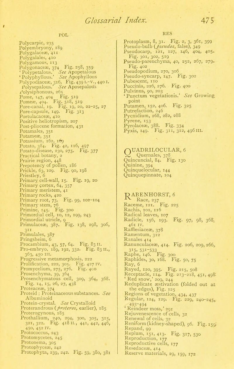 POL Polycarpic, 235 Polyembryoiiy, 189 Polygalacea;, 411 Polygalales, 410 Polygamous, 113 Polygonacea;, 374 Fig. 258, 359 ' Polypetalous.' See Apopetalous ' Polyphyllous.' See Apophyllous Polypodiacea;, 316. Fig. 439 i.-v., 440 I. Polysepalous.' See Aposepalou's Polysiplionous, 265_ Pome, 147, 404 Fig. 519 Pomea;, 404. Fig. 518, 519 Pore-canal, 19. Fig. 19, 20, 22-25, 27 Pore-capsule, 149. Fig. 313 PortulacacecB, 410 Positive heliotropism, 207 Post-pliocene formation, 431 Potamales, 351 Potamefe, 351 Potassium, 162, 169 Potato, 384. Fig. 42, 116, 497 Potato-disease, 230, 275. Fig. 377 Practical botany, 2 Prairie region, 448 Prepotency of pollen, 186 Prickle, 63, 109. Fig. go, 198 Priestley, 6 Primary cell-wall, 15. Fig. 19, 20 Primary cortex, 64, 357 Primary meristem, 41 Primary rocks, 420 Primary root, 73. Fig. 99, 102-104 Primary' stem, 76 Primine, 145. Fig. 300 Primordial cell, 10, 12, 199, 243 Primordial utricle, 9 Primulaceae, 387. Fig. 138, 298, 306, 3 Primulales, 387 Pringsheim, 6 Procambium, 43, 57, 64. Fig. 83 11. Pro-embryo, 189, 192, 332. Fig. 83 11., 363, 450 HI. Progressive metamorphosis, 222 Prolification, 222, 305. Fig. 427 iv. Promycelium, 275, 276. Fig. 4C0 Prosenchyma, 39, 364 Prosenchymatous cell, 309, 364, 368. Fig. 14, i5> 26, 27, 438 Proteaceje, 374 Proteid ; Proteinaceous substances. See Albuminoid Protein-crystal. See Crystalloid Proterandrous (/roieroj, earlier), 185 Proterogynous, 185 Prothallium, 240, 294, 300, 305, 315, 321, 322. Fig. 418 II., 441, 442, 446, 450, 452 IV. Protococcus, 243 Protomycetes, 245 Protonema, 305 Protophycea;, 242 Protophyta, 239, 242. Fig. 59, 380, 381 RES Protoplasm, 8, 31. Fig. 2, 3, 361, 399 Pseudo-bulb {J>seudos, false), 349 Pseudocarp, 121, 127, 146, 404, 405.. Fig. 3°i. 3°2, 519 Pseudo-parenchyma, 40, 252, 267, 279^ Fig. 402 _ Pseudopodium, 270, 306 Pseudo-syncarp, 147. Fig. 302 Pubescent, no Puccinia, 226, 276. Fig. 400 Pulvinus, 90, 203 ' Punctum vegetationis.' See Growing point Putamen, 152, 406. Fig. 325 Putrefaction, 246 Pycnidium, 268, 282, 288 Pyrene, 353 Pyrolacea;, 388. Fig. 334 Pyxis, 149. Fig. 311, 312, 496 in. QUADRILOCULAR, 6 >C Quernales, 378 Quincuncial, 84. Fig. 130 Quinine, 394 Quinquelocular, 144 Quinquepinnate, 104 ■D ABENHORST, 6 ^ Race, 237 Raceme, 121. Fig. 225 Rachis, 101, 116 Radical leaves, 107 Radicle, 156, 193. Fig. 97, 98, 368. 461 IV. Raffiesiacese, 378 Ramentum, 312 Ranales 414 Ranunculaceas, 414. Fig. 206, 209, 266, 315, 531-533 Raphe, 146. Fig. 300 Raphides, 30, 168. Fig. 50, 75 Ray, 6 Rayed, 120, 395. Fig. 215, 508 Receptacle, 114. Fig. 213-218, 451, 498' ' Red snow,' 209, 24/j Reduplicate jestivation (folded out at the edges). Fig. 125 Regions of vegetation, 434, 437 Regular, 124, 129. Fig. 229, 240-245,, 493-494 Reindeer moss,' 291 Rejuvenescence of cells, 32 Renewal of ceils, 32 Reniform(kidney-shaped), 96. Fig. 159; Repand, 99 Replum, 151, 413. Fig. 317, 530 Reproduction, 177 Reproductive cells, 177 Resedacere, 414 Reserve materials, 29, 159, 172