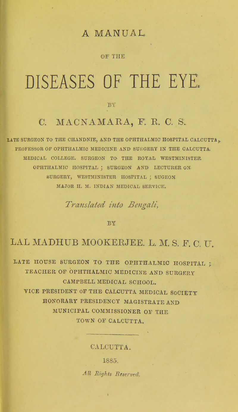 A MANUAL OP' THE DISEASES OF THE EYE. BY C. MACNAMARA, F. R. C. S. LATE SURGEON TO THE CHANDNIE, AND THE OPHTHALMIC HOSPITAL CALCUTTA,. PROFESSOR OP OPHTHALMIC MEDICINE AND SURGERY IN THE CALCUTTA. MEDICAL COLLEGE. SURGEON TO- THE ROYAL WESTMINISTER. OPHTHALMIC HOSPITAL; SUEOEON AND LECTURER ON SURGERY, WESTMINISTER HOSPITAL ; SUGEON MAJOR H. M. INDIAN MEDICAL SERVICE. Translated into Bengali, BY LAL MADHUB MOOKERJEE. L. M. S. F. C. U. BATE HOUSE SURGEON TO THE OPHTHALMIC HOSPITAL TEACHER OF OPHTHALMIC MEDICINE AND SURGERY CAMPBELL MEDICAL SCHOOL. VICE PRESIDENT OF THE CALCUTTA MEDICAL SOCIETY HONORARY PRESIDENCY MAGISTRATE AND MUNICIPAL COMMISSIONER OF THE TOWN OF CALCUTTA. CALCUTTA. 188o. All Rights Reserved: Vi