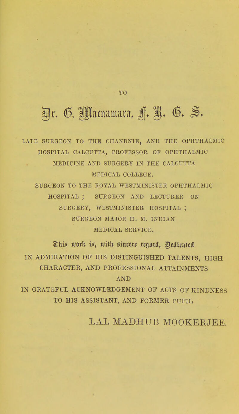 TO <§. fflacmtnura, J. LATE SURGEON TO THE CHANDNIE, AND THE OPHTHALMIC HOSPITAL CALCUTTA, PROFESSOR OF OPHTHALMIC MEDICINE AND SURGERY IN THE CALCUTTA MEDICAL COLLEGE. SURGEON TO THE ROYAL WESTMINISTER OPHTHALMIC HOSPITAL ; SURGEON AND LECTURER ON SURGERY, WESTMINISTER HOSPITAL ; SURGEON MAJOR II. M. INDIAN MEDICAL SERVICE. SEhitf wovh i.$, with jsincm tcprd, -gcdicntcrt IN ADMIRATION OF HIS DISTINGUISHED TALENTS, HIGH CHARACTER, AND PROFESSIONAL ATTAINMENTS AND IN GRATEFUL ACKNOWLEDGEMENT OF ACTS OF KINDNESS TO HIS ASSISTANT, AND FORMER PUPIL LAL MADHUB MOOKERJEE.