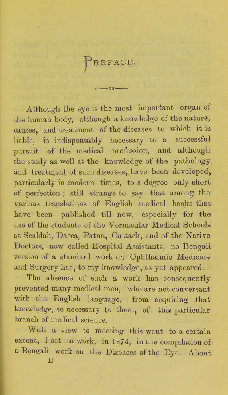 REFACE, Although the eye is the most important organ of the human body, although a knowledge of the nature, causes, and treatment of the diseases to which it is liable, is indispensably necessary to a successful pursuit of the medical profession, and although the study as well as the knowledge of the pathology and treatment of such diseases, have been developed, particularly in modern times, to a degree only short of perfection ; still strange to say that among the various translations of English medical books that have been published till now, especially for the use of the students of the Vernacular Medical Schools at Sealdah, Dacca, Patna, Cuttack, and of the Native Doctors, now called Hospital Assistants, no Bengali version of a standard work on Ophthalmic Medicine and Surgery has, to my knowledge, as yet appeared. The absence of such a work has consequently prevented many medical men, who are not conversant with the English language, from acquiring that knowledge, so necessary to them, of this particular branch of medical science. With a view to meeting this want to a certain extent, I set to work, in 1874, in the compilation of a Bengali work on the Diseases of the Eye. About B
