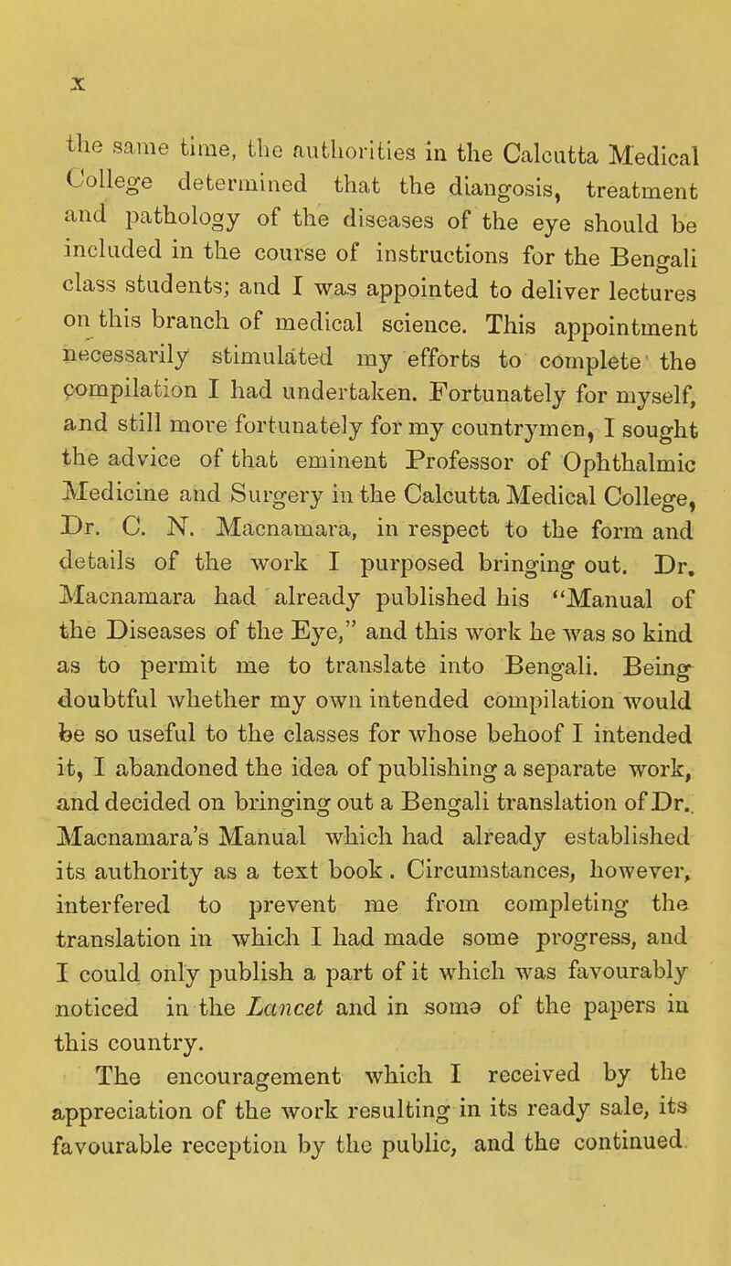 the same time, the authorities in the Calcutta Medical College determined that the diangosis, treatment and pathology of the diseases of the eye should be included in the course of instructions for the Bengali class students; and I was appointed to deliver lectures on this branch of medical science. This appointment necessarily stimulated my efforts to complete the compilation I had undertaken. Fortunately for myself, and still more fortunately for my countrymen, I sought the advice of that eminent Professor of Ophthalmic Medicine and Surgery in the Calcutta Medical College, Dr. C. N. Macnamara, in respect to the form and details of the work I purposed bringing out. Dr, Macnamara had already published his “Manual of the Diseases of the Eye,” and this work he was so kind as to permit me to translate into Bengali. Being doubtful whether my own intended compilation would be so useful to the classes for whose behoof I intended it, I abandoned the idea of publishing a separate work, and decided on bringing out a Bengali translation of Dr.. Macnamara’s Manual which had already established its authority as a text book. Circumstances, however, interfered to prevent me from completing the translation in which I had made some progress, and I could only publish a part of it which was favourably noticed in the Lancet and in soma of the papers in this country. The encouragement which I received by the appreciation of the work resulting in its ready sale, its favourable reception by the public, and the continued
