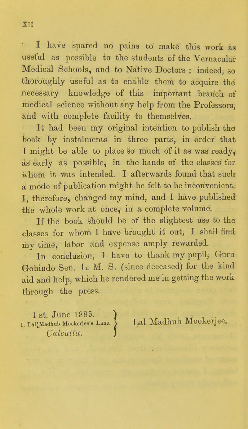 I have spared no pains to make this work as useful as possible to the students of the Vernacular Medical Schools, and to Native Doctors ; indeed, so thoroughly useful as to enable them to acquire the necessary knowledge of this important branch of medical science without any help from the Professors, and with complete facility to themselves. It had been my original intention to publish the book by instalments in three parts, in order that I might be able to place so much of it as was ready, as early as possible, in the hands of the classes for whom it was intended. I afterwards found that such a mode of publication might be felt to be inconvenient. I, therefore, changed my mind, and I have published the whole work at once, in a complete volume. If the book should be of the slightest use to the classes for whom I have brought it out, I shall find my time, labor and expense amply rewarded. In conclusion, I have to thank my pupil, Guru Gobindo Sen. L. M. S. (since deceased) for the kind aid and help, which he rendered me in getting the work through the press. 1 st. June 1885. 1. LaUMadhub Mookerjce’fl Lane. Calcutta. Lai Madhub Mookerjee.