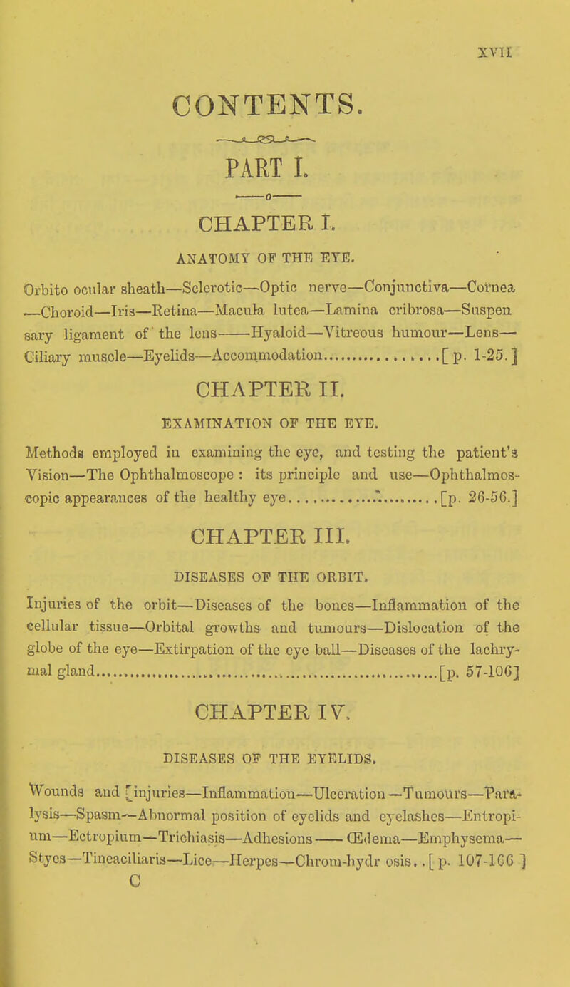 CONTENTS. PART I. CHAPTER I. ANATOMY OF THE EYE. Orbito ocular sheatli—Sclerotic—Optic nerve—Conjunctiva—Cornea Choroid—Iris—Retina—Macula lutea—Lamina cribrosa—Suspen sary ligament of the lens Hyaloid—Vitreous humour—Lens— Ciliary muscle—Eyelids—Accommodation ,[p. 1-25.] CHAPTER II. EXAMINATION OF THE EYE. Methods employed in examining the eye, and testing the patient’s Vision—The Ophthalmoscope : its principle and use—Ophthalmos- copic appearances of the healthy eye [p. 26-5G.] CHAPTER III. DISEASES OF THE ORBIT. Injuries of the orbit—Diseases of the bones—Inflammation of the cellular tissue—Orbital growths and tumours—Dislocation of the globe of the eye—Extirpation of the eye ball—Diseases of the lachry- mal gland [p. 57-10G] CHAPTER IV. DISEASES OF THE EYELIDS. Wounds and [injuries—Inflammation—Ulceration —Tumours—Para- lysis—Spasm—Abnormal position of eyelids and eyelashes—Entropi- um—Ectropium—Trichiasis—Adhesions (Edema—Emphysema— Styes—Tineaciliara—Lice—Herpes—Chrom-hydr osis.. [ p. 107-1CG ] C