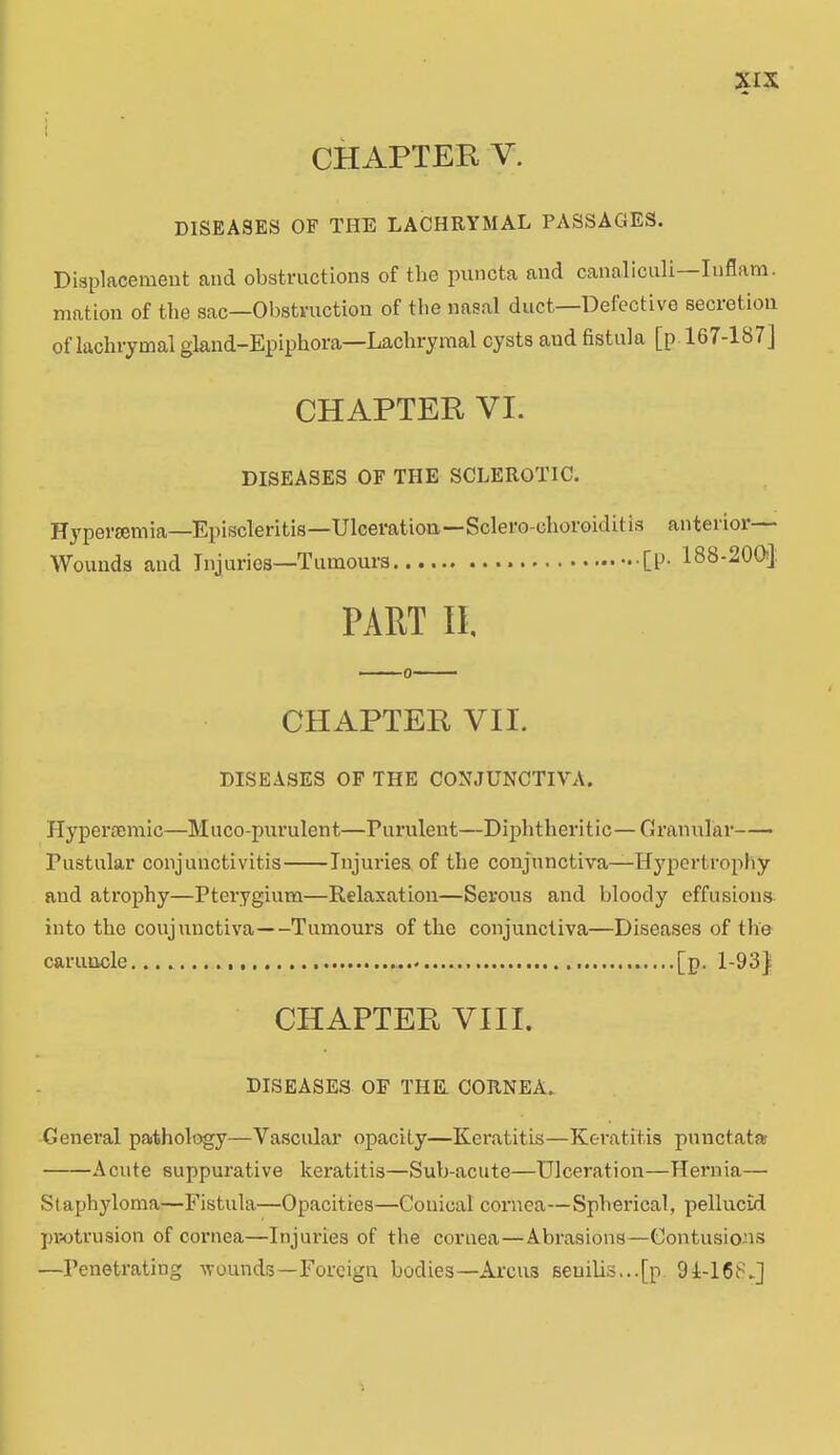 CHAPTER V. DISEASES OF THE LACHRYMAL PASSAGES. Displacement and obstructions of the puncta and canaliculi—Iuflam. mation of the sac—Obstruction of the nasal duct—Defective secretion of lachrymal gland-Epiphora—Lachrymal cysts aud fistula [p 167-187] CHAPTER VI. DISEASES OF THE SCLEROTIC. Hypersemia—Episcleritis—Ulceration—Sclero-choroiditis anterior Wounds and Injuries—Tumours [P- 188-200} PART II, CHAPTER VII. DISEASES OF THE CONJUNCTIVA. Hyperaemic—Muco-purulent—Purulent—Diphtheritic— Granular Pustular conjunctivitis Injuries of the conjunctiva—Hypertrophy and atrophy—Pterygium—Relaxation—Serous and bloody effusions into the conjunctiva Tumours of the conjunctiva—Diseases of the caruncle [p. 1-93} CHAPTER VIII. DISEASES OF THE. CORNEA. General pathology—Vascular opacity—Keratitis—Keratitis punctata A cute suppurative keratitis—Sub-acute—Ulceration—Hernia— Staphyloma—Fistula—Opacities—Conical cornea—Spherical, pellucid protrusion of cornea—Injuries of the cornea—Abrasions—Contusions —Penetrating wounds—Foreign bodies—Arcus seuilis...[p 91-168.]