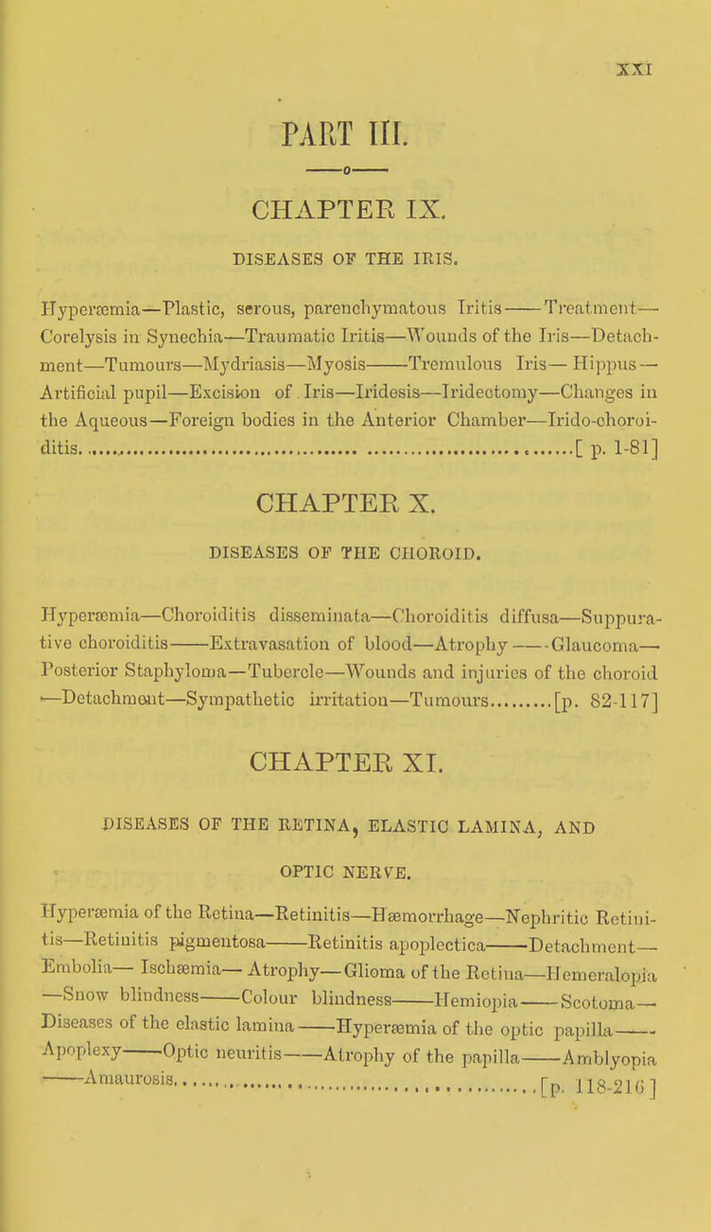 PART III. CHAPTER IX. DISEASES OF THE IRIS. Hyperaemia—Plastic, serous, parenchymatous Iritis Treatment— Corelysis in Synechia—Traumatic Iritis—Wounds of the Iris—Detach- ment—Tumours—Mydriasis—Myosis Tremulous Iris— Hippus — Artificial pupil—Excision of Iris—Iridesis—Iridectomy—Changes in the Aqueous—Foreign bodies in the Anterior Chamber—Irido-ohoroi- ditis [ p. 1-81] CHAPTER X. DISEASES OF THE CHOROID. Hypersemia—Choroiditis disseminata—Choroiditis diffusa—Suppura- tive choroiditis Extravasation of blood—Atrophy Glaucoma— Posterior Staphyloma—Tubercle—Wounds and injuries of the choroid *—Detachment—Sympathetic irritation—Tumours [p. 82-117] CHAPTER XI. DISEASES OF THE RETINA, ELASTIC LAMINA, AND OPTIC NERVE. Hypersemia of the Retina—Retinitis—Haemorrhage—Nephritic Retini- Retinitis pigmentosa Retinitis apoplectica Detachment— Embolia Ischaemia Atrophy—Glioma of the Retina—Hemeralopia —Snow blindness Colour blindness Hemiopia Scotoma- Diseases of the elastic lamina Hypei-aemia of the optic papilla—-— Apoplexy Optic neuritis Atrophy of the papilla Amblyopia Amaurosis [p. 118.21(ij