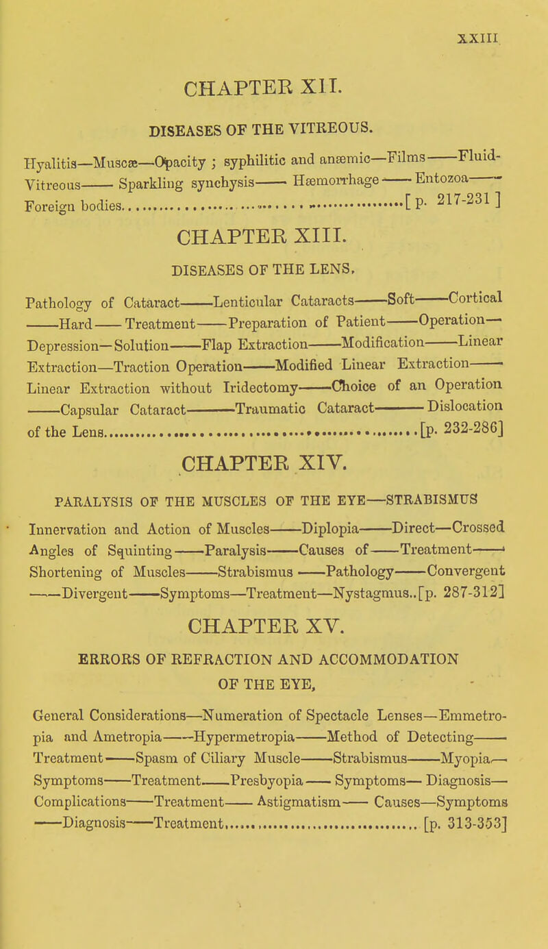 CHAPTER XII. DISEASES OF THE VITREOUS. Hyalitis—Muscse—Opacity ; syphilitic and anemic—Films Fluid- Vitreous Sparkling synchysis Haemorrhage Entozoa Foreign bodies - [ P- 217-231 ] CHAPTER XIII. DISEASES OF THE LENS, Pathology of Cataract Lenticular Cataracts Soft Cortical Hard Treatment Preparation of Patient Operation—• Depression— Solution Flap Extraction Modification Linear Extraction—Traction Operation———Modified Linear Extraction ■ Linear Extraction without Iridectomy—Choice of an Operation Capsular Cataract ■ Traumatic Cataract— Dislocation of the Lens • [p* 232-280] CHAPTER XIV. PARALYSIS OF THE MUSCLES OF THE EYE—STRABISMUS Innervation and Action of Muscles Diplopia Direct—Crossed Angles of Squinting Paralysis Causes of Treatment » Shortening of Muscles Strabismus Pathology Convergent ——Divergent Symptoms—Treatment—Nystagmus., [p. 287-312] CHAPTER XV. ERRORS OF REFRACTION AND ACCOMMODATION OF THE EYE, General Considerations—Numeration of Spectacle Lenses—Emmetro- pia and Ametropia Hypermetropia Method of Detecting Treatment Spasm of Ciliary Muscle Strabismus Myopia.—■ Symptoms Treatment Presbyopia Symptoms— Diagnosis— Complications Treatment Astigmatism Causes—Symptoms Diagnosis Treatment [p. 313-353]