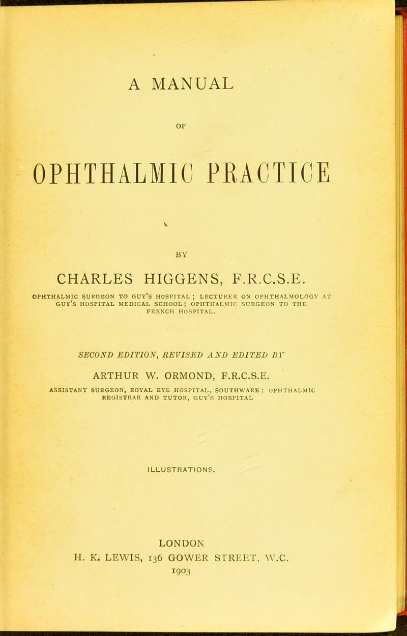 A MANUAL or OPHTHALMIC PRACTICE BY CHARLES HIGGENS, F.R.C.S.E. OPHTHALMIC SURGEON TO GUY'S HOSPITAL ; LECTURER ON OPHTHALMOLOGY AT GUY'S HOSPITAL MEDICAL SCHOOL; OPHTHALMIC SURGEON TO THE FRENCH HOSPITAL. SECOND EDITION, REVISED AND EDITED BY ARTHUR W. ORMOND, F.R.C.S.E. ASSISTANT SURGEON, ROYAL EYE HOSPITAL, SOUTHWARK ; OPHTHALMIC REGISTRAR AND TUTOR, GUY'S HOSPITAL ILLUSTRATIONS. LONDON H. K. LEWIS, 136 GOWER STREET, W.C. 1903