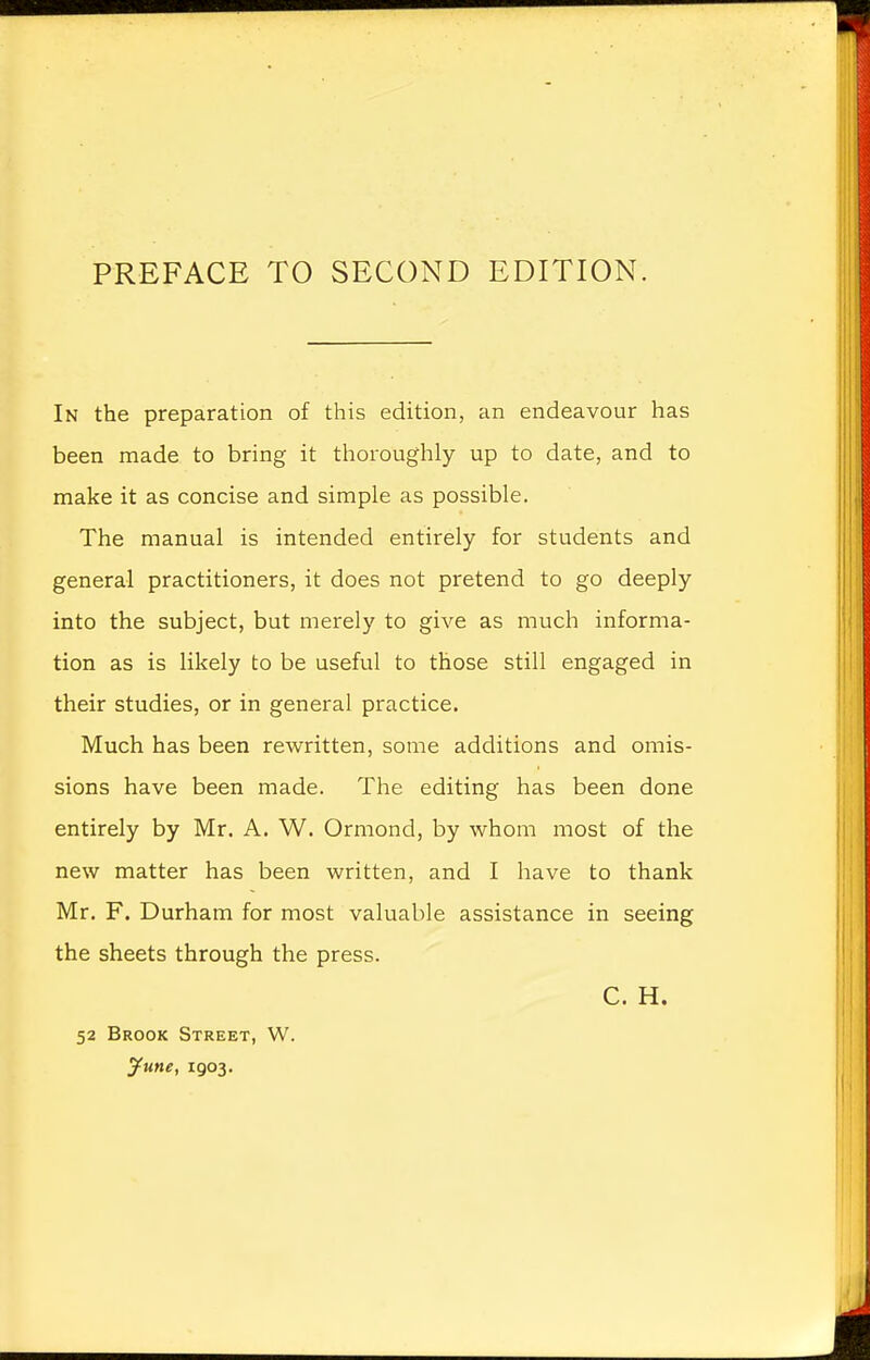 PREFACE TO SECOND EDITION. In the preparation of this edition, an endeavour has been made to bring it thoroughly up to date, and to make it as concise and simple as possible. The manual is intended entirely for students and general practitioners, it does not pretend to go deeply into the subject, but merely to give as much informa- tion as is likely to be useful to those still engaged in their studies, or in general practice. Much has been rewritten, some additions and omis- sions have been made. The editing has been done entirely by Mr. A. W. Ormond, by whom most of the new matter has been written, and I have to thank Mr. F. Durham for most valuable assistance in seeing the sheets through the press. C. H. 52 Brook Street, W. June, 1903.