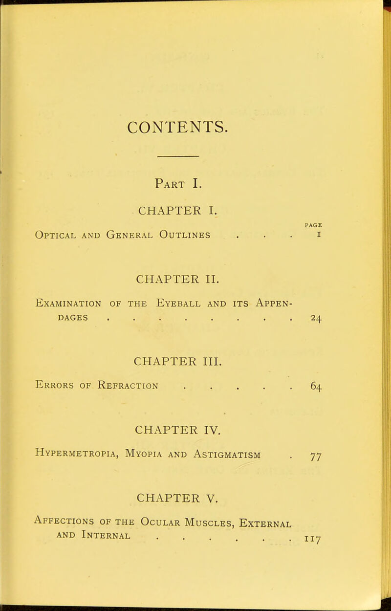 CONTENTS. Part I. CHAPTER I. PAGE Optical and General Outlines i CHAPTER II. Examination of the Eyeball and its Appen- dages 24 CHAPTER III. Errors of Refraction ..... 64 CHAPTER IV. Hypermetropia, Myopia and Astigmatism . 77 CHAPTER V. Affections of the Ocular Muscles, External and Internal . ttt
