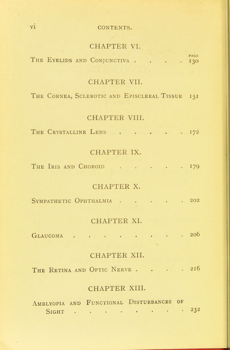 CHAPTER VI. PAGE The Eyelids and Conjunctiva .... 130 CHAPTER VII. The Cornea, Sclerotic and Episcleral Tissue 151 CHAPTER VIII. The Crystalline Lens 172 CHAPTER IX. The Iris and Choroid 179 CHAPTER X. Sympathetic Ophthalmia 202 CHAPTER XI. Glaucoma 200 CHAPTER XII. The Retina and Optic Nerve .... 216 CHAPTER XIII. Amblyopia and Functional Disturbances of Sight 232