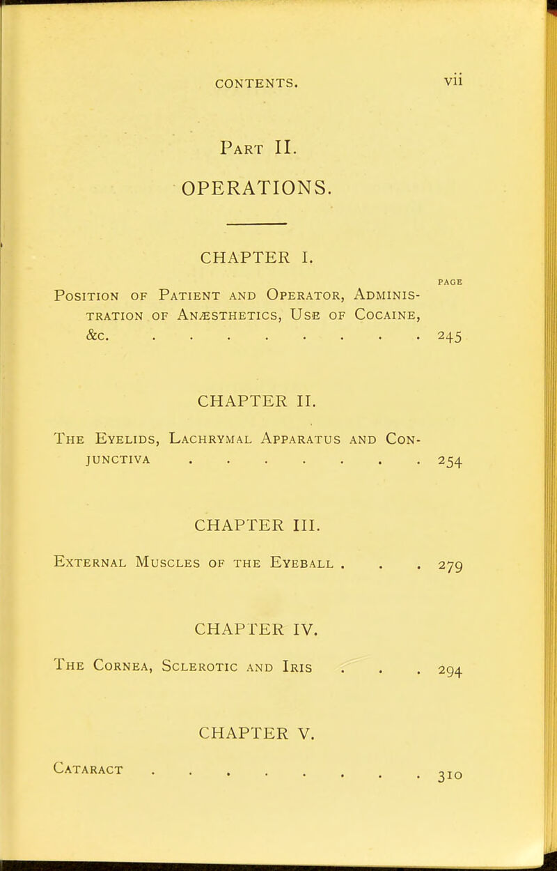 Part II. OPERATIONS. CHAPTER I. PAGE Position of Patient and Operator, Adminis- tration of Anaesthetics, Use of Cocaine, &c. 245 CHAPTER II. The Eyelids, Lachrymal Apparatus and Con- junctiva ....... 254 CHAPTER III. External Muscles of the Eyeball . . . 279 CHAPTER IV. The Cornea, Sclerotic and Iris . . . 294 CHAPTER V. Cataract 3IO