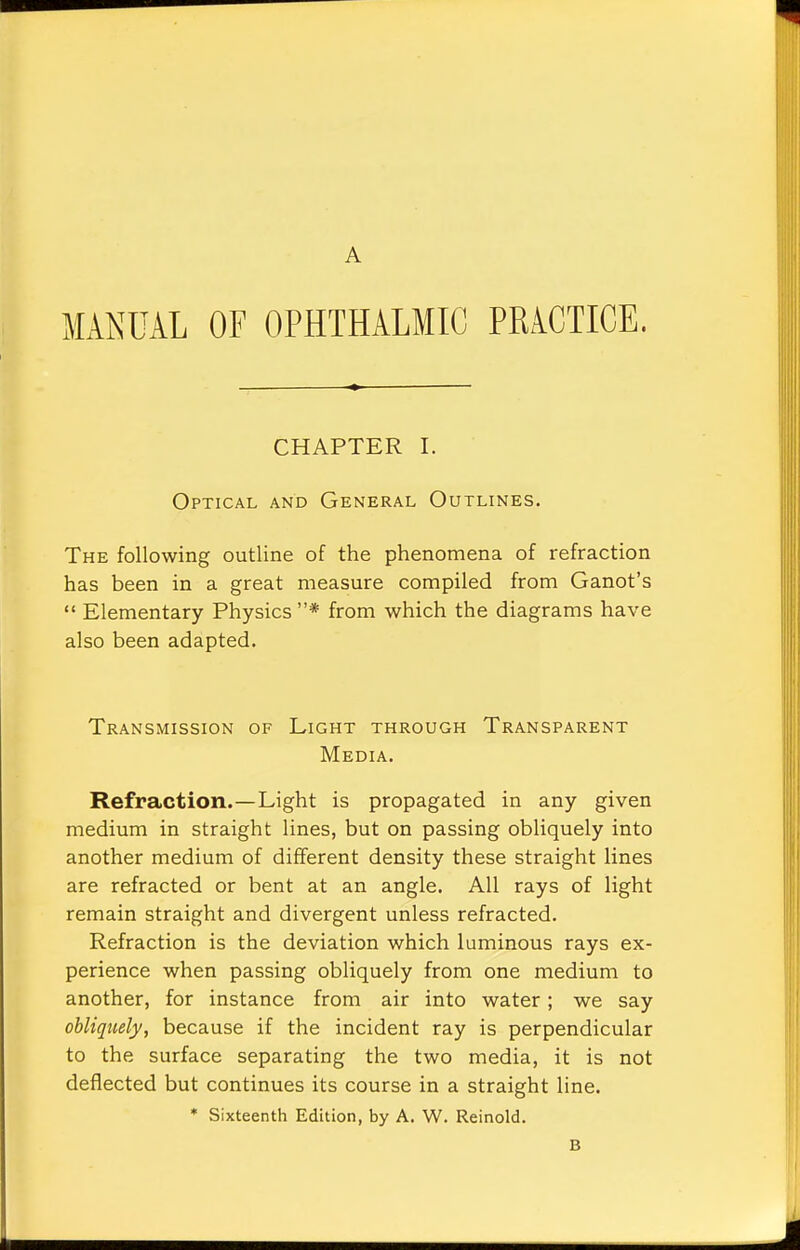 A MANUAL OF OPHTHALMIC PRACTICE. CHAPTER I. Optical and General Outlines. The following outline of the phenomena of refraction has been in a great measure compiled from Ganot's Elementary Physics * from which the diagrams have also been adapted. Transmission of Light through Transparent Media. Refraction.—Light is propagated in any given medium in straight lines, but on passing obliquely into another medium of different density these straight lines are refracted or bent at an angle. All rays of light remain straight and divergent unless refracted. Refraction is the deviation which luminous rays ex- perience when passing obliquely from one medium to another, for instance from air into water; we say obliquely, because if the incident ray is perpendicular to the surface separating the two media, it is not deflected but continues its course in a straight line. * Sixteenth Edition, by A. W. Reinold. B
