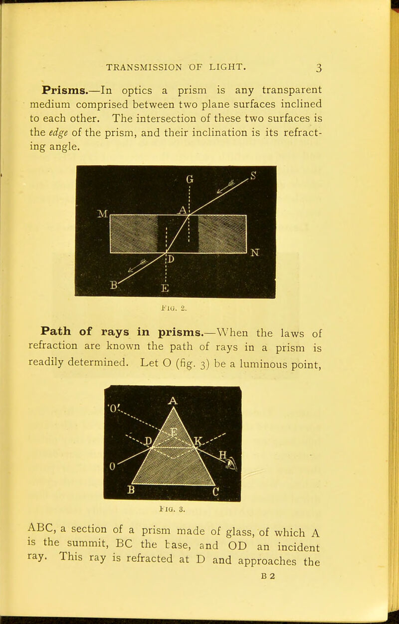 Prisms.—In optics a prism is any transparent medium comprised between two plane surfaces inclined to each other. The intersection of these two surfaces is the edge of the prism, and their inclination is its refract- ing angle. l'ie. 2. Path of rays in prisms.—When the laws of refraction are known the path of rays in a prism is readily determined. Let O (fig. 3) be a luminous point, A no. 3. ABC, a section of a prism made of glass, of which A is the summit, BC the base, and OD an incident ray. This ray is refracted at D and approaches the B 2