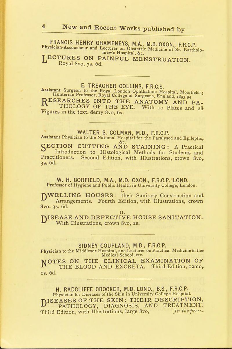 New and Recent Works published by FRANCIS HENRY CHAMPNEYS, M.A., M.B. OXON., FRCP Physician-Accoucheur and Lecturer on Obstetric Medicine at St. Bartholo- mew's Hospital, &c. TECTURES ON PAINFUL MENSTRUATION Royal 8vo, 7s. 6d. . . E. TREACHER COLLINS, F.R.C.S. Assistant Surgeon to the Royal London Ophthalmic Hospital, Moorfields- Huntenan Professor, Royal College of Surgeons, England, 1893-94 RESEARCHES INTO THE ANATOMY AND PA- *v THOLOGY OF THE EYE. With 10 Plates and 28- Figures in the text, demy 8vo, 6s. WALTER S. COLMAN, M.D., F.R.C.P. Assistant Physician to the National Hospital for the Paralysed and Epileptic,. &c. CECTION CUTTING AND STAINING: A Practical ^ Introduction to Histological Methods for Students and Practitioners. Second Edition, with Illustrations, crown 8vo,. 3s. 6d. W. H. CORFIELD, M.A., M.D. OXON., F.R.C.P. LOND. Professor of Hygiene and Public Health in University College, London. I. J\WELLING HOUSES: their Sanitary Construction and. Arrangements. Fourth Edition, with Illustrations, crown 8vo. 3s. 6d. 11. T)ISEASE AND DEFECTIVE HOUSE SANITATION. -L' With Illustrations, crown 8vo, 2s. SIDNEY COUPLAND, M.D., F.R.C.P. Physician to the Middlesex Hospital, and Lecturer on Practical Medicine in the- Medical School, etc. NOTES ON THE CLINICAL EXAMINATION OF THE BLOOD AND EXCRETA. Third Edition, nmo, is. 6d. H. RADCLIFFE CROCKER, M.D. LOND., B.S., F.R.C.P. Physician for Diseases of the Skin in University College Hospital. DISEASES OF THE SKIN: THEIR DESCRIPTION, PATHOLOGY, DIAGNOSIS, AND TREATMENT. Third Edition, with Illustrations, large 8vo, [In thepress-