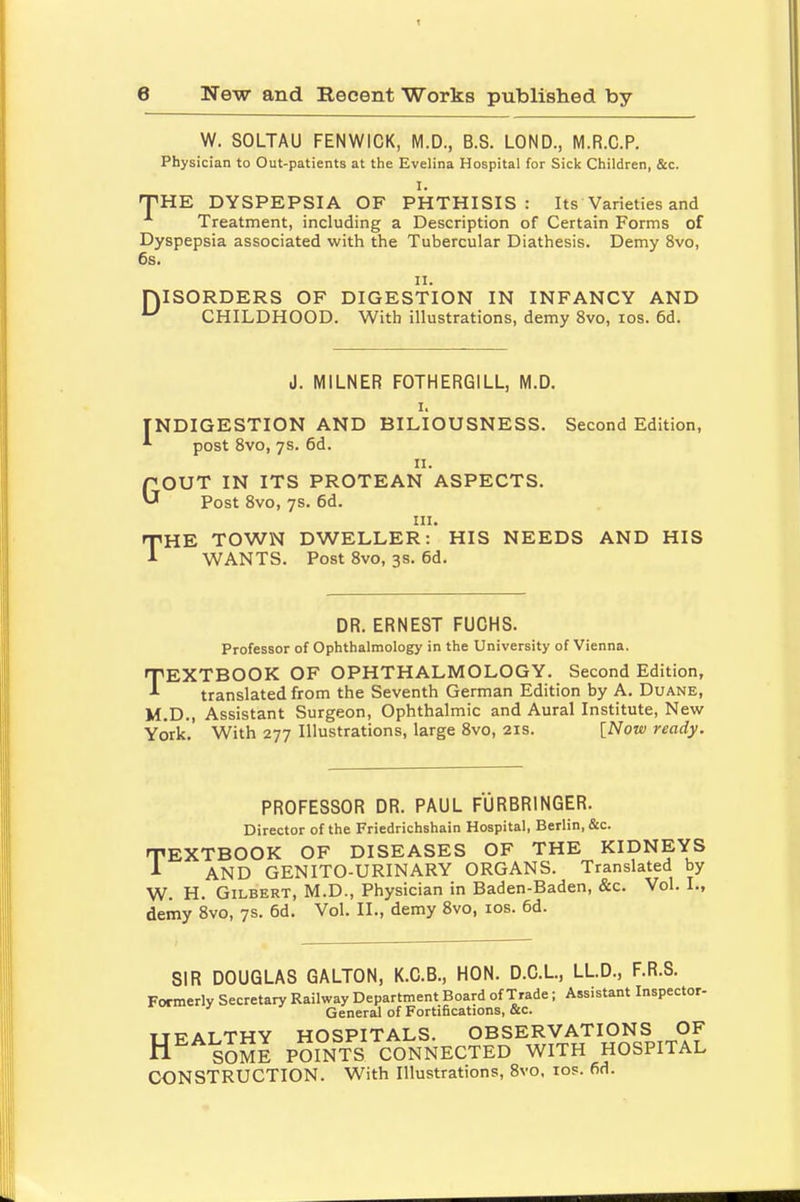 W. SOLTAU FENWICK, M.D., B.S. LOND., M.R.C.P. Physician to Out-patients at the Evelina Hospital for Sick Children, &c. I. THE DYSPEPSIA OF PHTHISIS: Its Varieties and Treatment, including a Description of Certain Forms of Dyspepsia associated with the Tubercular Diathesis. Demy 8vo, 6s. ii. PJISORDERS OF DIGESTION IN INFANCY AND u CHILDHOOD. With illustrations, demy 8vo, ios. 6d. J. MILNER F0THERG1LL, M.D. i. [NDIGESTION AND BILIOUSNESS. Second Edition, ^ post 8vo, 7s. 6d. n. QOUT IN ITS PROTEAN ASPECTS Post 8vo, 7s. 6d. in. HE TOWN DWELLER: HIS NEEDS AND HIS WANTS. Post 8vo, 3s. 6d. DR. ERNEST FUCHS. Professor of Ophthalmology in the University of Vienna. TEXTBOOK OF OPHTHALMOLOGY. Second Edition, translated from the Seventh German Edition by A. Duane, M.D., Assistant Surgeon, Ophthalmic and Aural Institute, New York.' With 277 Illustrations, large 8vo, 21s. [Now ready. PROFESSOR DR. PAUL FURBRINGER. Director of the Friedrichshain Hospital, Berlin, &c. TEXTBOOK OF DISEASES OF THE KIDNEYS -1 AND GENITO-URINARY ORGANS. Translated by W. H. Gilbert, M.D., Physician in Baden-Baden, &c. Vol. L, demy 8vo, 7s. 6d. Vol. II., demy 8vo, ios. 6d. SIR DOUGLAS GALTON, K.C.B., HON. D.C.L, LL.D., F.R.S. Formerly Secretary Railway Department Board of Trade; Assistant Inspector- General of Fortifications, &c. TTFALTHY HOSPITALS. OBSERVATIONS OF HE SOME POINTS CONNECTED WITH HOSPITAL CONSTRUCTION. With Illustrations, 8vo, ios. fid.