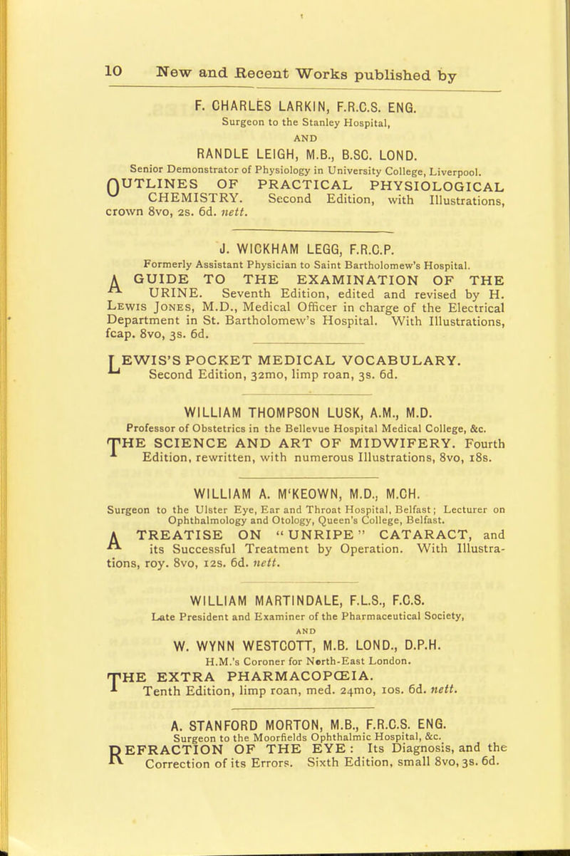 F. CHARLES LARKIN, F.R.C.S. ENG. Surgeon to the Stanley Hospital, AND RANDLE LEIGH, M.B., B.SC. LOND. Senior Demonstrator of Physiology in University College, Liverpool. HUTLINES OF PRACTICAL PHYSIOLOGICAL v CHEMISTRY. Second Edition, with Illustrations, crown 8vo, 2s. 6d. nett. A J. W1CKHAM LEGG, F.R.C.P. Formerly Assistant Physician to Saint Bartholomew's Hospital. GUIDE TO THE EXAMINATION OF THE URINE. Seventh Edition, edited and revised by H. Lewis Jones, M.D., Medical Officer in charge of the Electrical Department in St. Bartholomew's Hospital. With Illustrations, fcap. 8vo, 3s. 6d. TEWIS'S POCKET MEDICAL VOCABULARY. ^ Second Edition, 32mo, limp roan, 3s. 6d. WILLIAM THOMPSON LUSK, A.M., M.D. Professor of Obstetrics in the Bellevue Hospital Medical College, &c. 'HE SCIENCE AND ART OF MIDWIFERY. Fourth Edition, rewritten, with numerous Illustrations, 8vo, 18s. WILLIAM A. M'KEOWN, M.D., M.CH. Surgeon to the Ulster Eye, Ear and Throat Hospital, Belfast; Lecturer on Ophthalmology and Otology, Queen's College, Belfast. A TREATISE ON UNRIPE CATARACT, and its Successful Treatment by Operation. With Illustra- tions, roy. 8vo, 12s. 6d. nett. WILLIAM MARTINDALE, F.L.S., F.C.S. Late President and Examiner of the Pharmaceutical Society, AND W. WYNN WESTCOTT, M.B. LOND., D.P.H. H.M.'s Coroner for Nerth-East London. THE EXTRA PHARMACOPOEIA. Tenth Edition, limp roan, med. 241T10, 10s. 6d. nett. A. STANFORD MORTON, M.B., F.R.C.S. ENG. Surgeon to the Moorfields Ophthalmic Hospital, &c. REFRACTION OF THE EYE: Its Diagnosis, and the Correction of its Errors. Sixth Edition, small 8vo, 3s. 6d.