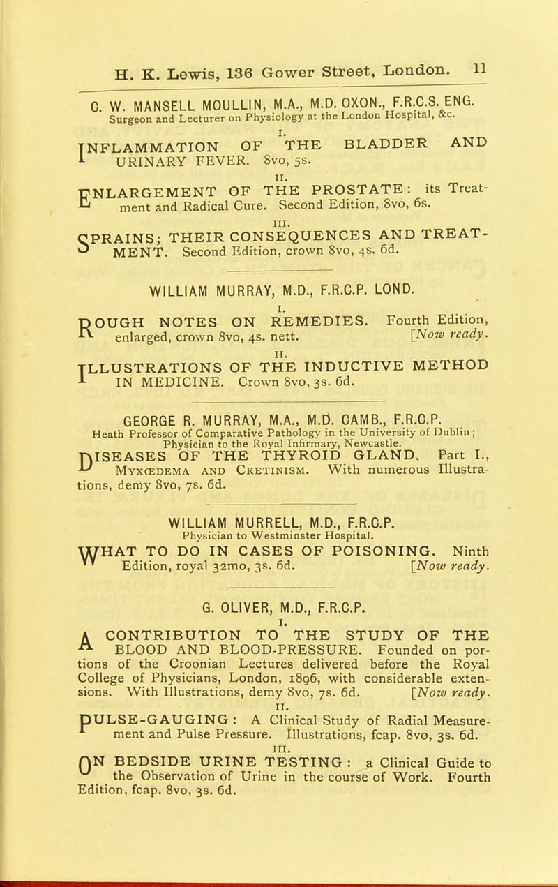 C. W. MANSELL MOULLIN, M.A., M.D. OXON., F.R.C.S. ENG. Surgeon and Lecturer on Physiology at the London Hospital, &c. INFLAMMATION OF ''THE BLADDER AND 1 URINARY FEVER. 8vo, 5s. 11. ENLARGEMENT OF THE PROSTATE: its Treat- ment and Radical Cure. Second Edition, 8vo, 6s. in. CPRAINS; THEIR CONSEQUENCES AND TREAT- ^ MENT. Second Edition, crown 8vo, 4s. 6d. WILLIAM MURRAY, M.D., F.R.C.P. LOND. 1. ROUGH NOTES ON REMEDIES. Fourth Edition, enlarged, crown 8vo, 4s. nett. [Now ready. 11. ILLUSTRATIONS OF THE INDUCTIVE METHOD IN MEDICINE. Crown 8vo, 3s. 6d. GEORGE R. MURRAY, M.A., M.D. CAMB., F.R.C.P. Heath Professor of Comparative Pathology in the University of Dublin ; Physician to the Royal Infirmary, Newcastle. DISEASES OF THE THYROID GLAND. Part I., Myxedema and Cretinism. With numerous Illustra- tions, demy 8vo, 7s. 6d. w WILLIAM MURRELL, M.D., F.R.C.P. Physician to Westminster Hospital. IAT TO DO IN CASES OF POISONING. Ninth Edition, royal 32mo, 3s. 6d. [Now ready. G. OLIVER, M.D., F.R.C.P. 1. ACONTRIBUTION TO THE STUDY OF THE BLOOD AND BLOOD-PRESSURE. Founded on por- tions of the Croonian Lectures delivered before the Royal College of Physicians, London, i8g6, with considerable exten- sions. With Illustrations, demy 8vo, 7s. 6d. [Now ready. 11. DULSE-GAUGING : A Clinical Study of Radial Measure- ment and Pulse Pressure. Illustrations, fcap. 8vo, 3s. 6d. in. QN BEDSIDE URINE TESTING : a Clinical Guide to w the Observation of Urine in the course of Work. Fourth Edition, fcap. 8vo, 3s. 6d.