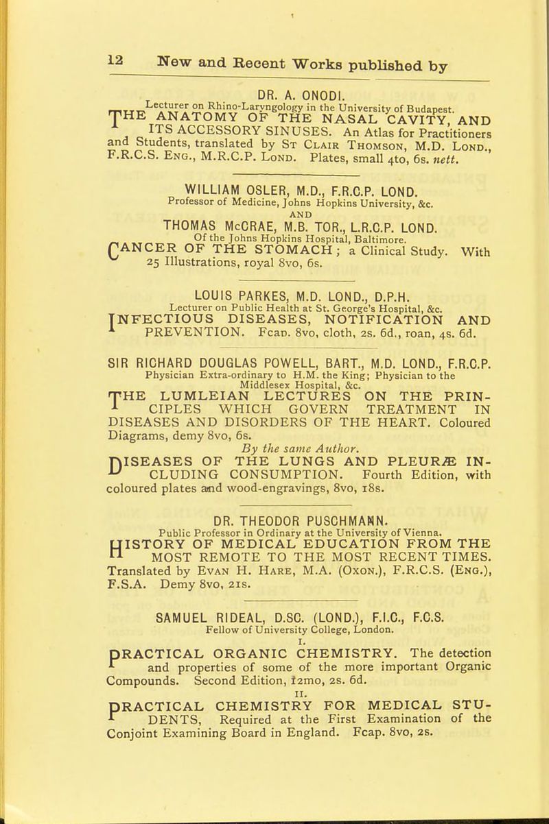DR. A. ONODI. Tttt-. a^JS? Rhin°-Laryngology in the University of Budapest. HE ANATOMY OF THE NASAL CAVITY, AND ITS ACCESSORY SINUSES. An Atlas for Practitioners and Students, translated by St Clair Thomson, M.D. Lond., F.R.C.S. Eng., M.R.C.P. Lond. Plates, small 4to, 6s. nett. WILLIAM OSLER, M.D., F.R.C.P. LOND. Professor of Medicine, Johns Hopkins University, &c. AND THOMAS McCRAE, M.B. TOR., LR.C.P. LOND. C. „. of the Johns Hopkins Hospital, Baltimore. ANCER OF THE STOMACH; a Clinical Study. With 25 Illustrations, royal 8vo, 6s. LOUIS PARKES, M.D. LOND., D.P.H. Lecturer on Public Health at St. George's Hospital, &c. INFECTIOUS DISEASES, NOTIFICATION AND 1 PREVENTION. Feat). 8vo, cloth, 2s. 6d., roan, 4s. 6d. SIR RICHARD DOUGLAS POWELL, BART., M.D. LOND., F.R.C.P. Physician Extra-ordinary to H.M. the King; Physician to the Middlesex Hospital, &c. THE LUMLEIAN LECTURES ON THE PRIN- CIPLES WHICH GOVERN TREATMENT IN DISEASES AND DISORDERS OF THE HEART. Coloured Diagrams, demy 8vo, 6s. By the same Author. DISEASES OF THE LUNGS AND PLEURA IN- CLUDING CONSUMPTION. Fourth Edition, with coloured plates amd wood-engravings, 8vo, 18s. DR. THEODOR PUSCHMANN. Public Professor in Ordinary at the University of Vienna. HISTORY OF MEDICAL EDUCATION FROM THE MOST REMOTE TO THE MOST RECENT TIMES. Translated by Evan H. Hare, M.A. (Oxon.), F.R.C.S. (Eng.), F.S.A. Demy 8vo, 21s. SAMUEL RIDEAL, D.SC. (LOND.), F.I.C., F.C.S. Fellow of University College, London. I. PRACTICAL ORGANIC CHEMISTRY. The detection * and properties of some of the more important Organic Compounds. Second Edition, t2mo, 2s. 6d. 11. PRACTICAL CHEMISTRY FOR MEDICAL STU- * DENTS, Required at the First Examination of the Conjoint Examining Board in England. Fcap. 8vo, 2s.