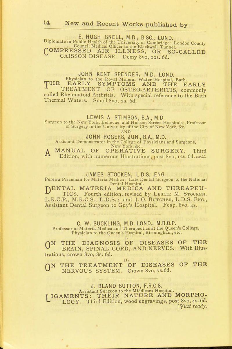 E. HUGH SNELL, M.D., B.SO, LOND. Diplomate in Public Health of the University of Cambridge; London County CCouncil Medical Officer to the Blackwall Tunnel. OMPRESSED AIR ILLNESS, OR SO-CALLED CAISSON DISEASE. Demy 8vo, ios. 6d. JOHN KENT SPENDER, M.D. LOND. Physician to the Royal Mineral Water Hospital, Bath. THE EARLY SYMPTOMS AND THE EARLY TREATMENT OF OSTEO-ARTHRITIS, commonly called Rheumatoid Arthritis. With special reference to the Bath Thermal Waters. Small 8vo, 2s. 6d. LEWIS A. STIMSON, B.A., M.D. Surgeon to the New York, Bellevue, and Hudson Street Hospitals; Professor of Surgery in the University of the City of New York, &c. AND JOHN ROGERS, JUN., B.A., M.D. Assistant Demonstrator in the College of Physicians and Surgeons, New York, &c. A MANUAL OF OPERATIVE SURGERY. Third Edition, with numerous Illustrations, post 8vo, 12s. 6d.nett. JAMES STOCKEN, L.D.S. ENG. Pereira Prizeman for Materia Medica ; Late Dental Surgeon to the National Dental Hospital. rjENTAL MATERIA MEDICA AND THERAPEU- ^ TICS. Fourth edition, revised by Leslie M. Stocken, L.R.C.P., M.R.C.S., L.D.S.; and J. O. Butcher, L.D.S. Eng., Assistant Dental Surgeon to Guy's Hospital. Fcap. 8vo, 4s. C. W. SUCKLING, M.D. LOND., M.R.C.P. Professor of Materia Medica and Therapeutics at the Queen's College, Physician to the Queen's Hospital, Birmingham, etc. I. ON THE DIAGNOSIS OF DISEASES OF THE BRAIN, SPINAL CORD, AND NERVES. With Illus- trations, crown 8vo, 8s. 6d. 11. ON THE TREATMENT OF DISEASES OF THE NERVOUS SYSTEM. Crown 8vo, 7S.6d. J. BLAND SUTTON, F.R.C.S. Assistant Surgeon to the Middlesex Hospital. IGAMENTS: THEIR NATURE AND MORPHO- LOGY. Third Edition, wood engravings, post 8vo, 4s. 6d. [Just ready.