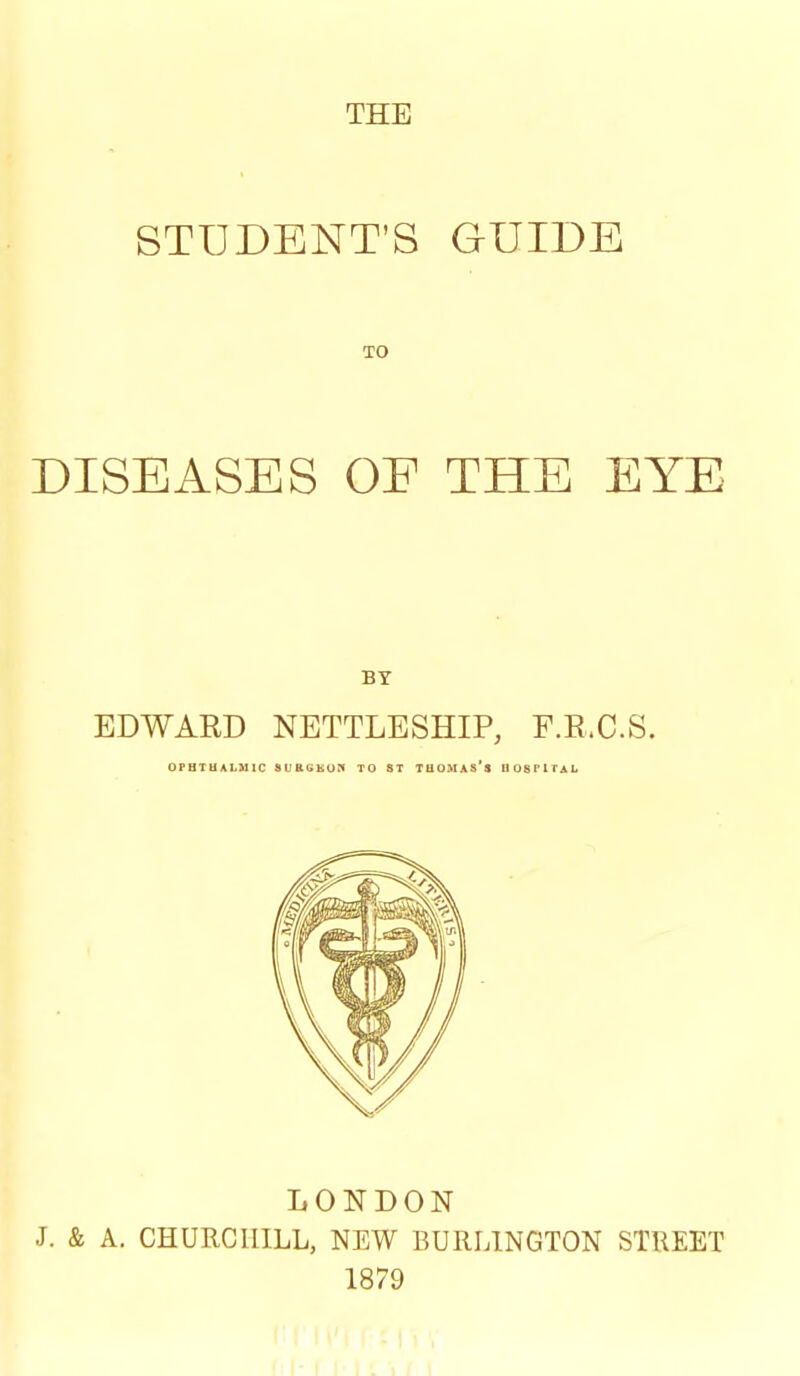 STUDENT'S GUIDE TO DISEASES OF THE EYE BY EDWARD NETTLESHIP, F.E.C.S. 0PHTUAI.M1C SURGKOn TO ST TUOMAS's HOSPITAL LONDON J. & A. CHURCHILL, NEW BURLINGTON STREET 1879