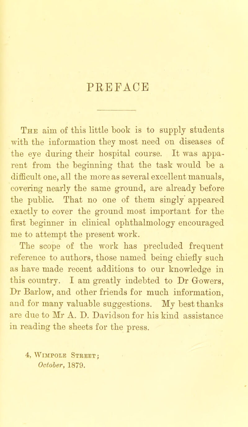 PREFACE The aim of this little boot is to supply students witli the information they most need on diseases of the eye during their hospital course. It was ajjpa- rent from the beginning that the task would be a difficult one, all the more as several excellent manuals, covering nearly the same ground, are already before the public. That no one of them singly appeared exactly to cover the ground most important for the first beginner in clinical ophthalmology encouraged me to attempt the present work. The scope of the work has precluded frequent reference to authors, those named being chiefly such as have made recent additions to our knowledge in this country. I am greatly indebted to Dr Growers, Dr Barlow, and other friends for much information, and for many valuable suggestions. My best thanks are due to Mr A. D. Davidson for his kind assistance in reading the sheets for the press. 4, WiMPOLE Street J October, 1879.