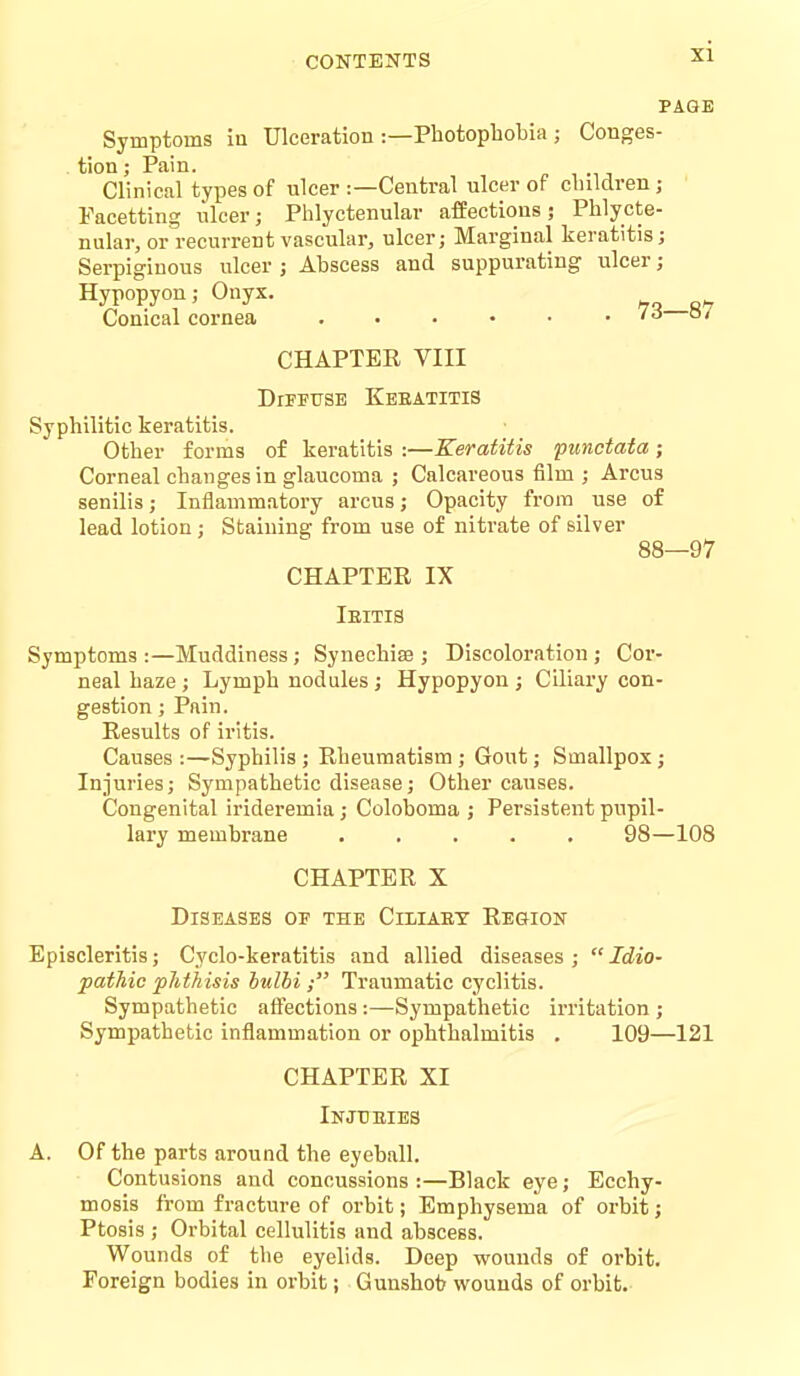 PAGE Symptoms iu Ulceration :—Photophobia ; Conges- tion ; Pain. Clinical types of ulcer :—Central ulcer of children ; Facetting lilcer; Phlyctenular affections; Phlycte- nular, or recurrent vascular, ulcer; Marginal keratitis; Serpiginous ulcer ; Abscess and suppurating iilcer; Hypopyon; Onyx. Conical cornea . • • • • . /a o/ CHAPTER VIII DlTFTTSE KeEATITIS Syphilitic keratitis. Other forms of keratitis :—Keratitis punctata; Corneal changes in glaucoma ; Calcareous film; Arcus senilis; Inflammatory arcus; Opacity from use of lead lotion; Staining from use of nitrate of silver 88—97 CHAPTER IX Ieitis Symptoms:—Muddiness ; Synechiee ; Discoloration; Cor- neal haze ; Lymph nodules; Hypopyon ; Ciliary con- gestion ; Pain. Results of iritis. Causes :—Syphilis ; Rheumatism ; Gout; Smallpox; Injuries; Sympathetic disease; Other causes. Congenital irideremia; Coloboma ; Persistent pupil- lary membrane ..... 98—108 CHAPTER X Diseases of the Cimaet Region Episcleritis; Cyclo-keratitis and allied diseases; Idio- pathic phthisis hulhi ; Traumatic cyclitis. Sympathetic affections :—Sympathetic irritation ; Sympathetic inflammation or ophthalmitis . 109—121 CHAPTER XI Injtjeies A. Of the parts around the eyeball. Contusions and concussions :—Black eye; Ecchy- mosis from fracture of orbit; Emphysema of orbit; Ptosis ; Orbital cellulitis and abscess. Wounds of the eyelids. Deep wounds of orbit. Foreign bodies in orbit; Gunshot? wounds of orbit.