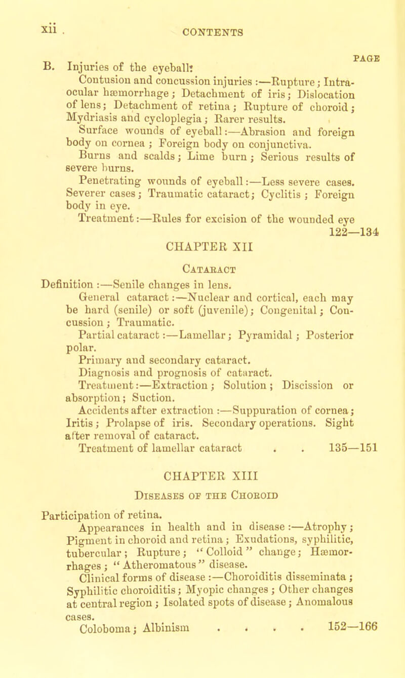 CONTENTS B. Injuries of the eyeball* Contusiou and concussion injuries :—Rupture; Intra- ocular hajmorrhage; Detachment of iris; Dislocation of lens; Detachment of retina ; Rupture of choroid ; Mydriasis and cycloplegia; Rarer results. Surface wounds of eyeball:—Abrasion and foreign body on cornea ; Foreign body on conjunctiva. Burns and scalds; Lime burn ; Serious results of severe burns. Penetrating wounds of eyeball:—Less severe cases. Severer cases j Traumatic cataract; Cyclitis ; Foreign body in eye. Treatment:—Rules for excision of the wounded eye 122—134 CHAPTER XII Catabact Definition :—Senile changes in lens. General cataract:—Nuclear and coi'tical, each may be hard (senile) or soft (juvenile); Congenital; Con- cussion ; Traumatic. Partial cataract:—Lamellar; Pyramidal; Posterior polar. Primary and secondary cataract. Diagnosis and prognosis of cataract. Treatment:—Extraction; Solution; Discission or absorption; Suction. Accidents after extraction :—Suppuration of cornea; Iritis ; Prolapse of iris. Secondary operations. Sight alter removal of cataract. Treatment of lamellar cataract . . 135—151 CHAPTER XIII Diseases of the Choeoid Participation of retina. Appearances in health and in disease :—Atrophy; Pigment in choroid and retina ; Exudations, syphilitic, tubercular; Rupture; Colloid change; Haemor- rhages ;  Atheromatous  disease. Clinical forms of disease :—Choroiditis disseminata ; Syphilitic choroiditis; Myopic changes ; Other changes at central region; Isolated spots of disease; Anomalous cases. Coloboma; Albinism .... 152—166