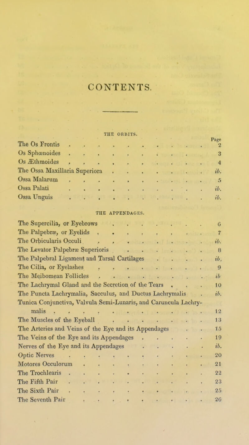 CONTENTS. THE ORBITS. The Os Frontis ^''2 Os Sphoenoides ; . . . 3 Os ^thmoides 4 The Ossa Maxillaria Superiora ib. Ossa Malarum 5 Ossa Palati ib. Ossa Unguis ib. THE APPENDAGES. The Supercilia, or Eyebrows 6 The Palpebrae, or Eyelids 7 The Orbicularis Occuli ib. The Levator Palpebrse Superioris 8 The Palpebral Ligament and Tarsal Cartilages .... ib. The Cilia, or Eyelashes 9 The Meibomean Follicles ib The Lachrymal Gland and the Secretion of the Tears , . . 10 The Puncta Lachrymalia, Sacculus, and Ductus Lachrymalis . ib. Tunica Conjunctiva, Valvula Semi-Lunaris, and Caruncula Lachry- malis 12 The Muscles of the Eyeball 13 The Arteries and Veins of the Eye and its Appendages . . 15 The Veins of the Eye and its Appendages 19 Nerves of the Eye and its Appendages . . . . . ib. Optic Nerves 20 Motores Occulorum 21 The Trochlearis 22 The Fifth Pair 23 The Sixth Pair 25 The Seventh Pair 26