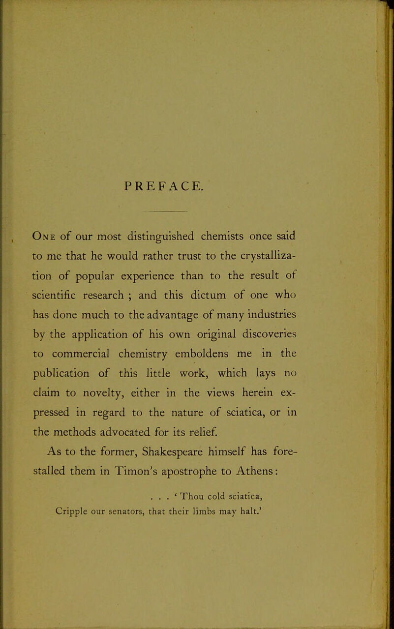 PREFACE. One of our most distinguished chemists once said to me that he would rather trust to the crystalliza- tion of popular experience than to the result of scientific research ; and this dictum of one who has done much to the advantage of many industries by the application of his own original discoveries to commercial chemistry emboldens me in the publication of this little work, which lays no claim to novelty, either in the views herein ex- pressed in regard to the nature of sciatica, or in the methods advocated for its relief. As to the former, Shakespeare himself has fore- stalled them in Timon's apostrophe to Athens: . . . ' Thou cold sciatica, Cripple our senators, that their limbs may halt.'