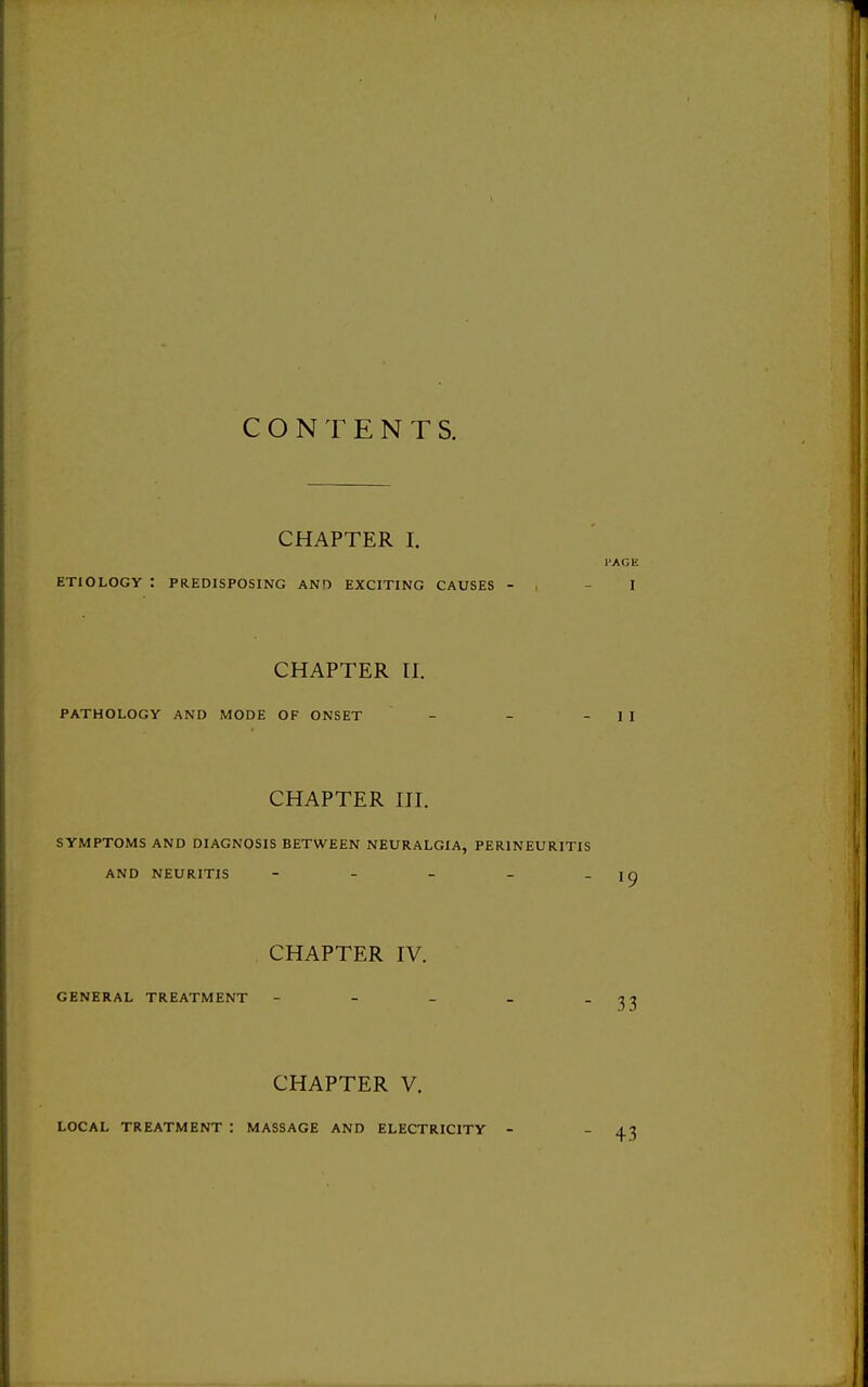 CONTENTS. CHAPTER I. I'AGE ETIOLOGY : PREDISPOSING ANO EXCITING CAUSES - , - I CHAPTER n. PATHOLOGY AND MODE OF ONSET CHAPTER III. SYMPTOMS AND DIAGNOSIS BETWEEN NEURALGIA, PERINEURITIS AND NEURITIS - - - - - ^9 CHAPTER IV. GENERAL TREATMENT - - - - 33 CHAPTER V. LOCAL TREATMENT : MASSAGE AND ELECTRICITY - - 43