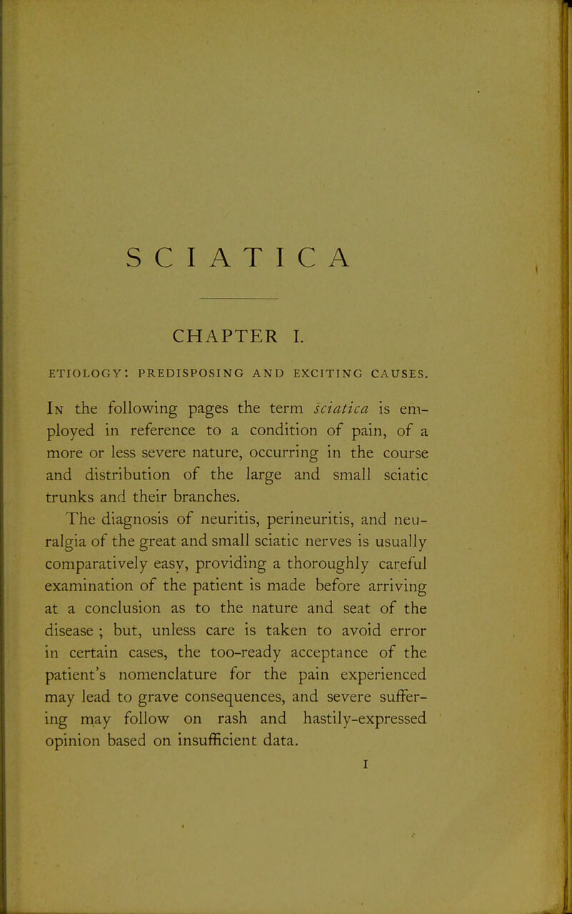 CHAPTER I. etiology: predisposing and exciting causes. In the following pages the term sciatica is em- ployed in reference to a condition of pain, of a more or less severe nature, occurring in the course and distribution of the large and small sciatic trunks and their branches. The diagnosis of neuritis, perineuritis, and neu- ralgia of the great and small sciatic nerves is usually comparatively easy, providing a thoroughly careful examination of the patient is made before arriving at a conclusion as to the nature and seat of the disease ; but, unless care is taken to avoid error in certain cases, the too-ready acceptance of the patient's nomenclature for the pain experienced may lead to grave consequences, and severe suffer- ing niay follow on rash and hastily-expressed opinion based on insufficient data.