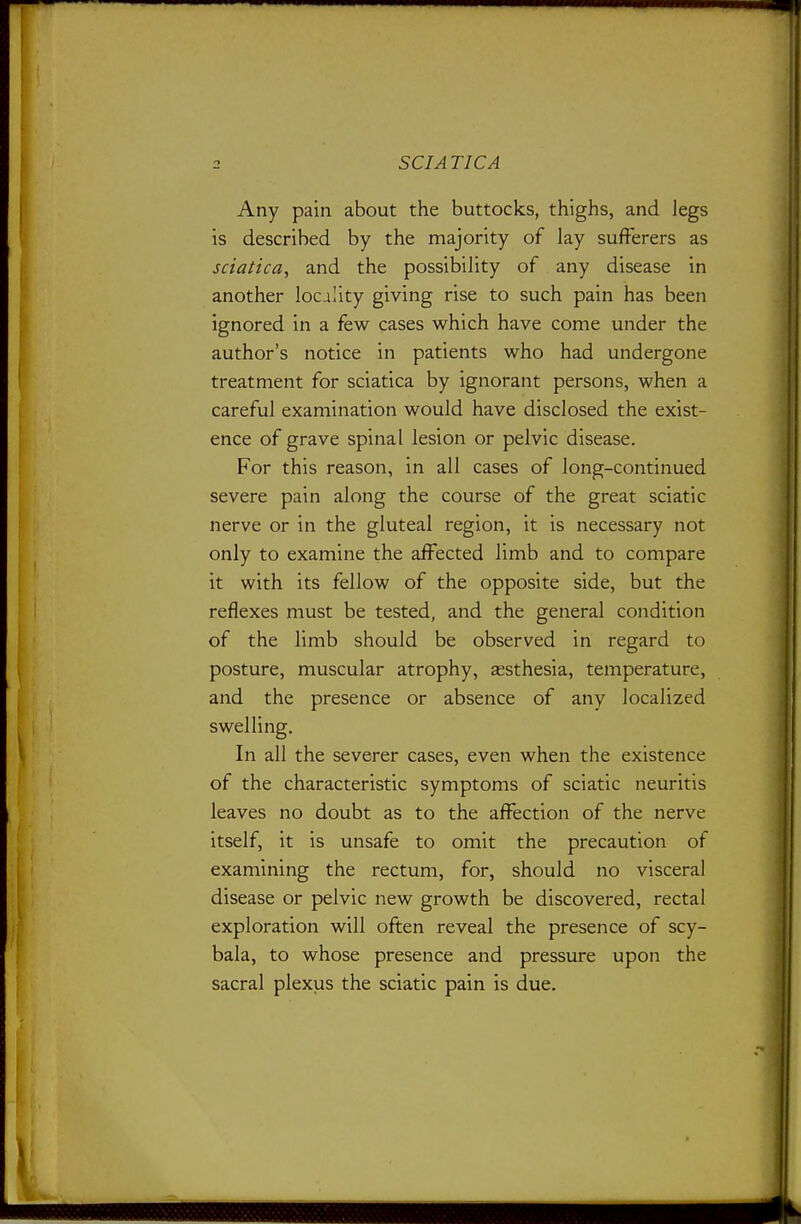 Any pain about the buttocks, thighs, and legs is described by the majority of lay sufferers as sciatica, and the possibility of any disease in another locality giving rise to such pain has been ignored in a few cases which have come under the author's notice in patients who had undergone treatment for sciatica by ignorant persons, when a careful examination would have disclosed the exist- ence of grave spinal lesion or pelvic disease. For this reason, in all cases of long-continued severe pain along the course of the great sciatic nerve or in the gluteal region, it is necessary not only to examine the affected limb and to compare it with its fellow of the opposite side, but the reflexes must be tested, and the general condition of the limb should be observed in regard to posture, muscular atrophy, assthesia, temperature, and the presence or absence of any localized swelling. In all the severer cases, even when the existence of the characteristic symptoms of sciatic neuritis leaves no doubt as to the affection of the nerve itself, it is unsafe to omit the precaution of examining the rectum, for, should no visceral disease or pelvic new growth be discovered, rectal exploration will often reveal the presence of scy- bala, to whose presence and pressure upon the sacral plexus the sciatic pain is due.
