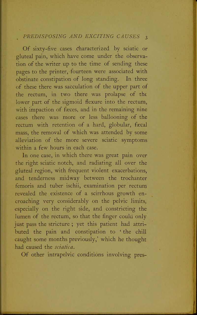 Of sixty-five cases characterized by sciatic or gluteal pain, which have come under the observa- tion of the writer up to the time of sending these pages to the printer, fourteen were associated with obstinate constipation of long standing. In three of these there was sacculation of the upper part of the rectum, in two there was prolapse of the lower part of the sigmoid flexure into the rectum, with impaction of fasces, and in the remaining nine cases there was more or less ballooning of the rectum with retention of a hard, globular, fascal mass, the removal of which was attended by some alleviation of the more severe sciatic symptoms within a few hours in each case. In one case, in which there was great pain over the right sciatic notch, and radiating all over the gluteal region, with frequent violent exacerbations, and tenderness midway between the trochanter femoris and tuber ischii, examination per rectuni revealed the existence of a scirrhous growth en- croaching very considerably on the pelvic limits, especially on the right side, and constricting the lumen of the rectum, so that the finger could only just pass the stricture ; yet this patient had attri- buted the pain and constipation to ' the chill caught some months previously,' which he thought had caused the sciatica. Of other intrapelvic conditions involving pres-