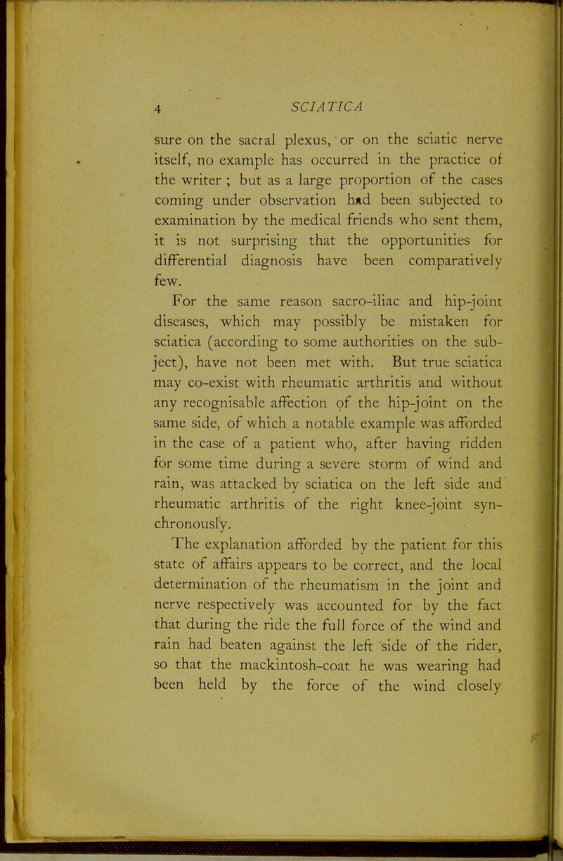 sure on the sacral plexus, or on the sciatic nerve itself, no example has occurred in the practice of the writer ; but as a large proportion of the cases coming under observation hud been subjected to examination by the medical friends who sent them, it is not surprising that the opportunities for differential diagnosis have been comparatively few. For the same reason sacro-iliac and hip-joint diseases, which may possibly be mistaken for sciatica (according to some authorities on the sub- ject), have not been met with. But true sciatica may co-exist with rheumatic arthritis and without any recognisable affection of the hip-joint on the same side, of which a notable example was afforded in the case of a patient who, after having ridden for some time during a severe storm of wind and rain, was attacked by sciatica on the left side and rheumatic arthritis of the right knee-joint syn- chronously. The explanation afforded by the patient for this state of affairs appears to be correct, and the local determination of the rheumatism in the joint and nerve respectively was accounted for by the fact that during the ride the full force of the wind and rain had beaten against the left side of the rider, so that the mackintosh-coat he was wearing had been held by the force of the wind closely