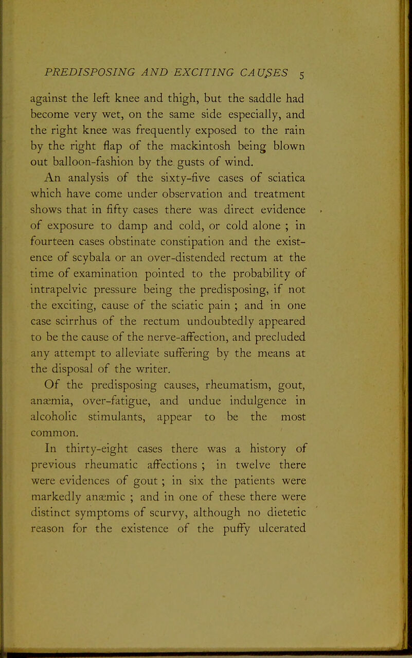 against the left knee and thigh, but the saddle had become very wet, on the same side especially, and the right knee was frequently exposed to the rain by the right flap of the mackintosh being blown out balloon-fashion by the gusts of wind. An analysis of the sixty-five cases of sciatica which have come under observation and treatment shows that in fifty cases there was direct evidence of exposure to damp and cold, or cold alone ; in fourteen cases obstinate constipation and the exist- ence of scybala or an over-distended rectum at the time of examination pointed to the probability of intrapelvic pressure being the predisposing, if not the exciting, cause of the sciatic pain ; and in one case scirrhus of the rectum undoubtedly appeared to be the cause of the nerve-affection, and precluded any attempt to alleviate suffering by the means at the disposal of the writer. Of the predisposing causes, rheumatism, gout, anemia, over-fatigue, and undue indulgence in alcoholic stimulants, appear to be the most common. In thirty-eight cases there was a history of previous rheumatic affections ; in twelve there were evidences of gout ; in six the patients were markedly anasmic ; and in one of these there were distinct symptoms of scurvy, although no dietetic reason for the existence of the puffy ulcerated