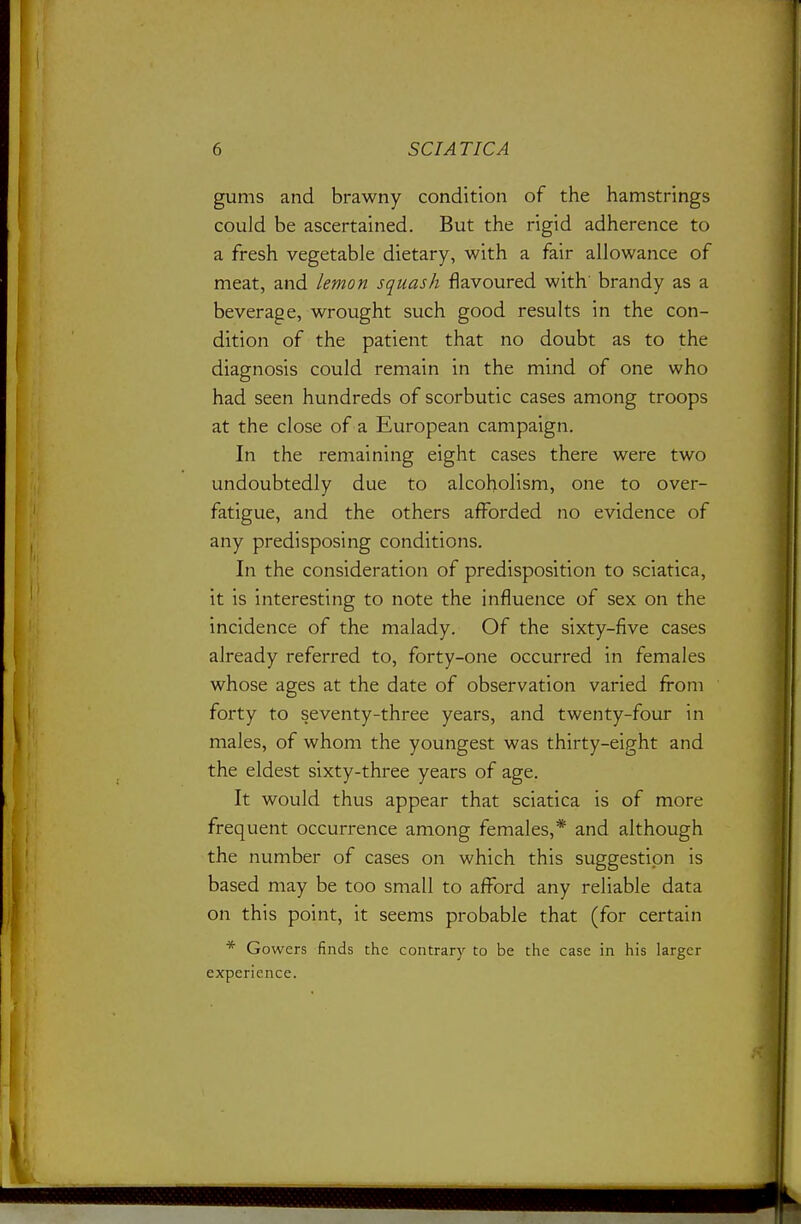 gums and brawny condition of the hamstrings could be ascertained. But the rigid adherence to a fresh vegetable dietary, with a fair allowance of meat, and lemon squash flavoured with' brandy as a beverage, wrought such good results in the con- dition of the patient that no doubt as to the diagnosis could remain in the mind of one who had seen hundreds of scorbutic cases among troops at the close of a European campaign. In the remaining eight cases there were two undoubtedly due to alcoholism, one to over- fatigue, and the others afforded no evidence of any predisposing conditions. In the consideration of predisposition to sciatica, it is interesting to note the influence of sex on the incidence of the malady. Of the sixty-five cases already referred to, forty-one occurred in females whose ages at the date of observation varied Irom forty to seventy-three years, and twenty-four in males, of whom the youngest was thirty-eight and the eldest sixty-three years of age. It would thus appear that sciatica is of more frequent occurrence among females,* and although the number of cases on which this suggestion is based may be too small to afford any reliable data on this point, it seems probable that (for certain * Gowers finds the contrary to be the case in his larger experience.