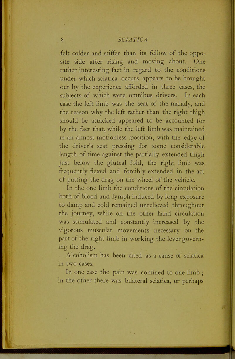 felt colder and stiffer than its fellow of the oppo- site side after rising and moving about. One rather interesting fact in regard to the conditions under which sciatica occurs appears to be brought out by the experience afforded in three cases, the subjects of which were omnibus drivers. In each case the left limb was the seat of the malady, and the reason why the left rather than the right thigh should be attacked appeared to be accounted for by the fact that, while the left limb was maintained in an almost motionless position, with the edge of the driver's seat pressing for some considerable length of time against the partially extended thigh just below the gluteal fold, the right limb was frequently flexed and forcibly extended in the act of putting the drag on the wheel of the vehicle. In the one limb the conditions of the circulation both of blood and lymph induced by long exposure to damp and cold remained unrelieved throughout the journey, while on the other hand circulation was stimulated and constantly increased by the vigorous muscular movements necessary on the part of the right limb in working the lever govern- ing the drag. Alcoholism has been cited as a cause of sciatica in two cases. In one case the pain was confined to one limb ; in the other there was bilateral sciatica, or perhaps