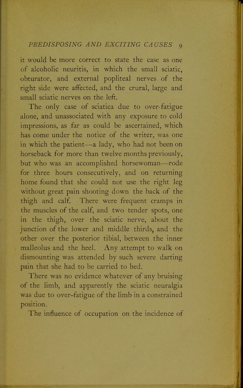 it would be more correct to state the case as one of alcoholic neuritis, in which the small sciatic, obturator, and external popliteal nerves of the right side were affected, and the crural, large and small sciatic nerves on the left. The only case of sciatica due to over-fatigue alone, and unassociated with any exposure to cold impressions, as far as could be ascertained, which has come under the notice of the writer, was one in which the patient—a lady, who had not been on horseback for more than twelve months previously, but who was an accomplished horsewoman—rode for three hours consecutively, and on returning home found that she could not use the right leg without great pain shooting down the back of the thigh and calf. There were frequent cramps in the muscles of the calf, and two tender spots, one in the thigh, over the sciatic nerve, about the junction of the lower and middle thirds, and the other over the posterior tibial, between the inner malleolus and the heel. Any attempt to walk on dismounting was attended by such severe darting pain that she had to be carried to bed. There was no evidence whatever of any bruising of the limb, and apparently the sciatic neuralgia was due to over-fatigue of the limb in a constrained position. The influence of occupation on the incidence of