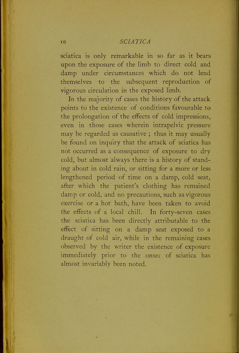 sciatica is only remarkable in so far as it bears upon the exposure of the limb to direct cold and damp under circumstances which do not lend themselves to the subsequent reproduction of vigorous circulation in the exposed limb. In the majority of cases the history of the attack points to the existence of conditions favourable to the prolongation of the effects of cold impressions, even in those cases wherein intrapelvic pressure may be regarded as causative ; thus it may usually be found on inquiry that the attack of sciatica has not occurred as a consequence of exposure to dry cold, but almost always there is a history of stand- ing about in cold rain, or sitting for a more or less lengthened period of time on a damp, cold seat, after which the patient's clothing has remained damp or cold, and no precautions, such as vigorous exercise or a hot bath, have been taken to avoid the effects of a local chill. In forty-seven cases the sciatica has been directly attributable to the effect of sitting on a damp seat exposed to a draught of cold air, while in the remaining cases observed by the writer the existence of exposure immediately prior to the onsec of sciatica has almost invariably been noted.