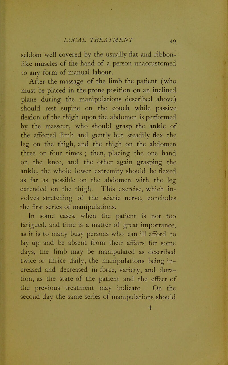 seldom well covered by the usually flat and ribbon- like muscles of the hand of a person unaccustomed to any form of manual labour. After the massage of the limb the patient (who must be placed in the prone position on an inclined plane during the manipulations described above) should rest supine on the couch while passive flexion of the thigh upon the abdomen is performed by the masseur, who should grasp the ankle of the affected limb and gently but steadily flex the leg on the thigh, and the thigh on the abdomen three or four times ; then, placing the one hand on the knee, and the other again grasping the ankle, the whole lower extremity should be flexed as far as possible on the abdomen with the leg extended on the thigh. This exercise, which in- volves stretching of the sciatic nerve, concludes the first series of manipulations. In some cases, when the patient is not too fatigued, and time is a matter of great importance, as it is to many busy persons who can ill afford to lay up and be absent from their afiuirs for some days, the limb may be manipulated as described twice or thrice daily, the manipulations being in- creased and decreased in force, variety, and dura- tion, as the state of the patient and the effect of the previous treatment may indicate. On the second day the same series of manipulations should 4