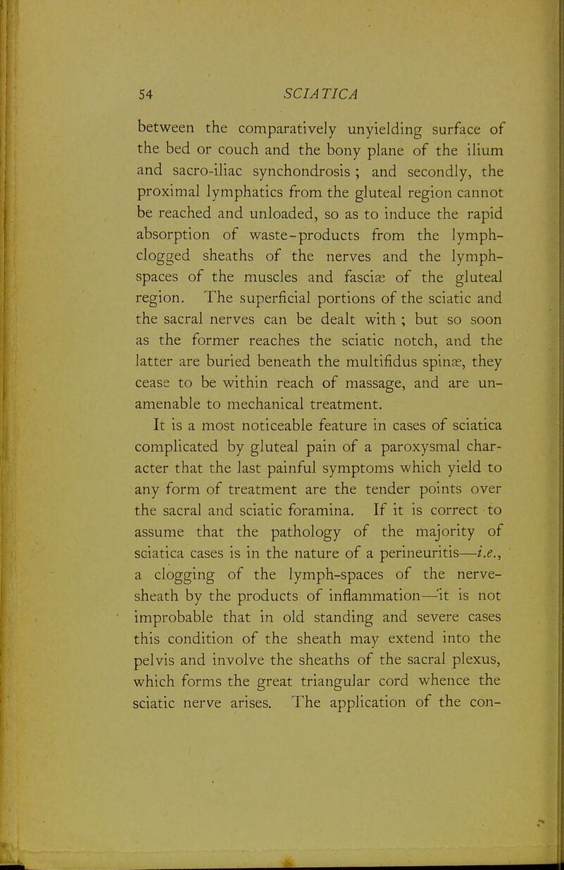 between the comparatively unyielding surface of the bed or couch and the bony plane of the ilium and sacro-iliac synchondrosis ; and secondly, the proximal lymphatics from the gluteal region cannot be reached and unloaded, so as to induce the rapid absorption of waste-products from the lymph- clogged sheaths of the nerves and the lymph- spaces of the muscles and fascias of the gluteal region. The superficial portions of the sciatic and the sacral nerves can be dealt with ; but so soon as the former reaches the sciatic notch, and the latter are buried beneath the multifidus spinas, they cease to be within reach of massage, and are un- amenable to mechanical treatment. It is a most noticeable feature in cases of sciatica complicated by gluteal pain of a paroxysmal char- acter that the last painful symptoms which yield to any form of treatment are the tender points over the sacral and sciatic foramina. If it is correct to assume that the pathology of the majority of sciatica cases is in the nature of a perineuritis—i.e., a clogging of the lymph-spaces of the nerve- sheath by the products of inflammation—^'it is not improbable that in old standing and severe cases this condition of the sheath may extend into the pelvis and involve the sheaths of the sacral plexus, which forms the great triangular cord whence the sciatic nerve arises. The application of the con-