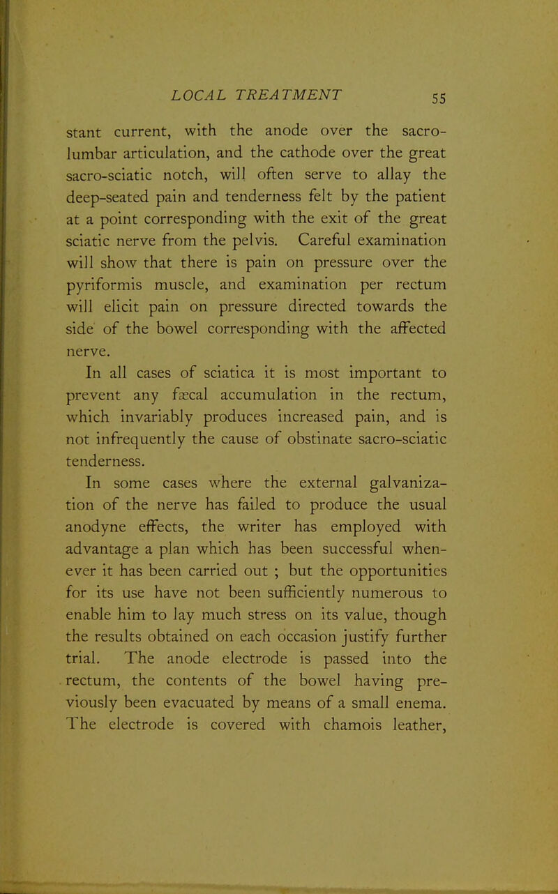 stant current, with the anode over the sacro- lumbar articulation, and the cathode over the great sacro-sciatic notch, will often serve to allay the deep-seated pain and tenderness felt by the patient at a point corresponding with the exit of the great sciatic nerve from the pelvis. Careful examination will show that there is pain on pressure over the pyriformis muscle, and examination per rectum will elicit pain on pressure directed towards the side of the bowel corresponding with the affected nerve. In all cases of sciatica it is most important to prevent any fascal accumulation in the rectum, which invariably produces increased pain, and is not infrequently the cause of obstinate sacro-sciatic tenderness. In some cases where the external galvaniza- tion of the nerve has failed to produce the usual anodyne effects, the writer has employed with advantage a plan which has been successful when- ever it has been carried out ; but the opportunities for its use have not been sufficiently numerous to enable him to lay much stress on its value, though the results obtained on each occasion justify further trial. The anode electrode is passed into the rectum, the contents of the bowel having pre- viously been evacuated by means of a small enema. The electrode is covered with chamois leather,
