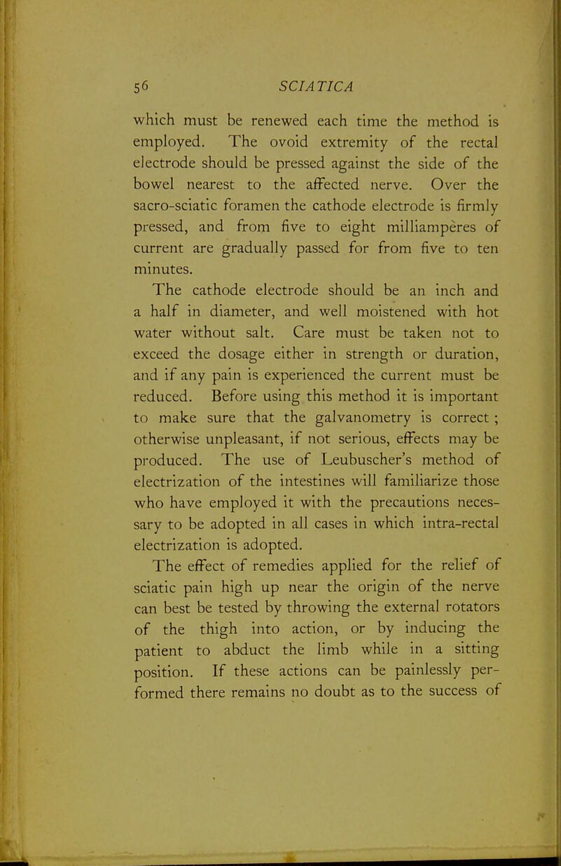 which must be renewed each time the method is employed. The ovoid extremity of the rectal electrode should be pressed against the side of the bowel nearest to the affected nerve. Over the sacro-sciatic foramen the cathode electrode is firmly pressed, and from five to eight milliamperes of current are gradually passed for from five to ten minutes. The cathode electrode should be an inch and a half in diameter, and well moistened with hot water without salt. Care must be taken not to exceed the dosage either in strength or duration, and if any pain is experienced the current must be reduced. Before using this method it is important to make sure that the galvanometry is correct; otherwise unpleasant, if not serious, effects may be produced. The use of Leubuscher's method of electrization of the intestines will familiarize those who have employed it with the precautions neces- sary to be adopted in all cases in which intra-rectal electrization is adopted. The effect of remedies applied for the relief of sciatic pain high up near the origin of the nerve can best be tested by throwing the external rotators of the thigh into action, or by inducing the patient to abduct the limb while in a sitting position. If these actions can be painlessly per- formed there remains no doubt as to the success of
