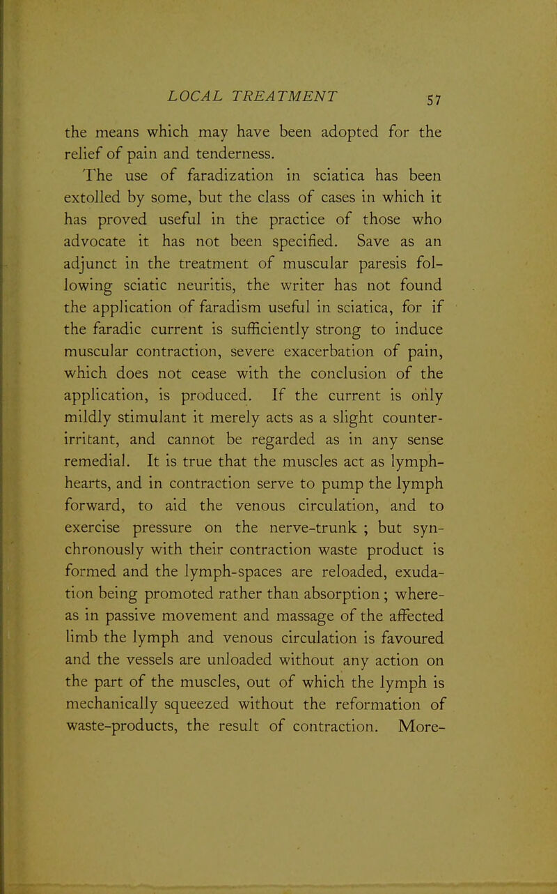 the means which may have been adopted for the relief of pain and tenderness. The use of faradization in sciatica has been extolled by some, but the class of cases in which it has proved useful in the practice of those who advocate it has not been specified. Save as an adjunct in the treatment of muscular paresis fol- lowing sciatic neuritis, the writer has not found the application of faradism useful in sciatica, for if the faradic current is sufficiently strong to induce muscular contraction, severe exacerbation of pain, which does not cease with the conclusion of the application, is produced. If the current is only mildly stimulant it merely acts as a slight counter- irritant, and cannot be regarded as in any sense remedial. It is true that the muscles act as lymph- hearts, and in contraction serve to pump the lymph forward, to aid the venous circulation, and to exercise pressure on the nerve-trunk ; but syn- chronously with their contraction waste product is formed and the lymph-spaces are reloaded, exuda- tion being promoted rather than absorption ; where- as in passive movement and massage of the affected limb the lymph and venous circulation is favoured and the vessels are unloaded without any action on the part of the muscles, out of which the lymph is mechanically squeezed without the reformation of waste-products, the result of contraction. More-