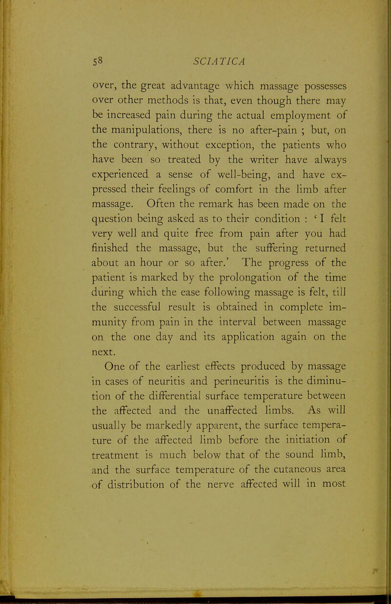 over, the great advantage which massage possesses over other methods is that, even though there may be increased pain during the actual employment of the manipulations, there is no after-pain ; but, on the contrary, without exception, the patients who have been so treated by the writer have always experienced a sense of well-being, and have ex- pressed their feelings of comfort in the limb after massage. Often the remark has been made on the question being asked as to their condition : ' I felt very well and quite free from pain after you had finished the massage, but the suffering returned about an hour or so after.' The progress of the patient is marked by the prolongation of the time during which the ease following massage is felt, till the successful result is obtained in complete im- munity from pain in the interval between massage on the one day and its application again on the next. One of the earliest effects produced by massage in cases of neuritis and perineuritis is the diminu- tion of the differential surface temperature between the affected and the unaffected limbs. As will usually be markedly apparent, the surface tempera- ture of the affected limb before the initiation of treatment is much below that of the sound limb, and the surface temperature of the cutaneous area of distribution of the nerve affected will in most